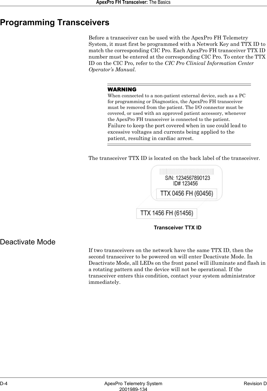 D-4 ApexPro Telemetry System Revision D2001989-134ApexPro FH Transceiver: The BasicsProgramming TransceiversBefore a transceiver can be used with the ApexPro FH Telemetry System, it must first be programmed with a Network Key and TTX ID to match the corresponding CIC Pro. Each ApexPro FH transceiver TTX ID number must be entered at the corresponding CIC Pro. To enter the TTX ID on the CIC Pro, refer to the CIC Pro Clinical Information Center Operator’s Manual.WARNINGWhen connected to a non-patient external device, such as a PC for programming or Diagnostics, the ApexPro FH transceiver must be removed from the patient. The I/O connector must be covered, or used with an approved patient accessory, whenever the ApexPro FH transceiver is connected to the patient. Failure to keep the port covered when in use could lead to excessive voltages and currents being applied to the patient, resulting in cardiac arrest.The transceiver TTX ID is located on the back label of the transceiver.Transceiver TTX IDDeactivate ModeIf two transceivers on the network have the same TTX ID, then the second transceiver to be powered on will enter Deactivate Mode. In Deactivate Mode, all LEDs on the front panel will illuminate and flash in a rotating pattern and the device will not be operational. If the transceiver enters this condition, contact your system administrator immediately.