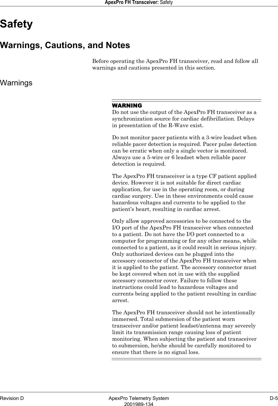 Revision D ApexPro Telemetry System D-52001989-134ApexPro FH Transceiver: SafetySafetyWarnings, Cautions, and NotesBefore operating the ApexPro FH transceiver, read and follow all warnings and cautions presented in this section.WarningsWARNINGDo not use the output of the ApexPro FH transceiver as a synchronization source for cardiac defibrillation. Delays in presentation of the R-Wave exist.Do not monitor pacer patients with a 3-wire leadset when reliable pacer detection is required. Pacer pulse detection can be erratic when only a single vector is monitored. Always use a 5-wire or 6 leadset when reliable pacer detection is required.The ApexPro FH transceiver is a type CF patient applied device. However it is not suitable for direct cardiac application, for use in the operating room, or during cardiac surgery. Use in these environments could cause hazardous voltages and currents to be applied to the patient’s heart, resulting in cardiac arrest.Only allow approved accessories to be connected to the I/O port of the ApexPro FH transceiver when connected to a patient. Do not have the I/O port connected to a computer for programming or for any other means, while connected to a patient, as it could result in serious injury. Only authorized devices can be plugged into the accessory connector of the ApexPro FH transceiver when it is applied to the patient. The accessory connector must be kept covered when not in use with the supplied accessory connector cover. Failure to follow these instructions could lead to hazardous voltages and currents being applied to the patient resulting in cardiac arrest.The ApexPro FH transceiver should not be intentionally immersed. Total submersion of the patient worn transceiver and/or patient leadset/antenna may severely limit its transmission range causing loss of patient monitoring. When subjecting the patient and transceiver to submersion, he/she should be carefully monitored to ensure that there is no signal loss.