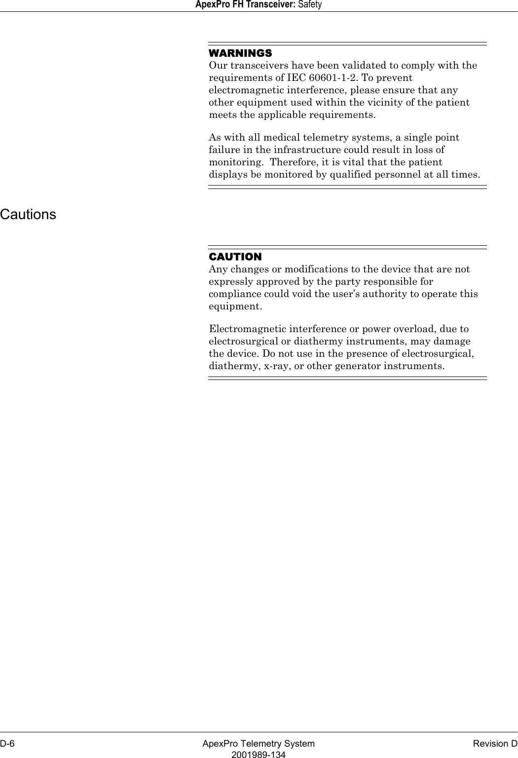 D-6 ApexPro Telemetry System Revision D2001989-134ApexPro FH Transceiver: SafetyWARNINGSOur transceivers have been validated to comply with the requirements of IEC 60601-1-2. To prevent electromagnetic interference, please ensure that any other equipment used within the vicinity of the patient meets the applicable requirements.As with all medical telemetry systems, a single point failure in the infrastructure could result in loss of monitoring.  Therefore, it is vital that the patient displays be monitored by qualified personnel at all times.CautionsCAUTIONAny changes or modifications to the device that are not expressly approved by the party responsible for compliance could void the user’s authority to operate this equipment.Electromagnetic interference or power overload, due to electrosurgical or diathermy instruments, may damage the device. Do not use in the presence of electrosurgical, diathermy, x-ray, or other generator instruments.