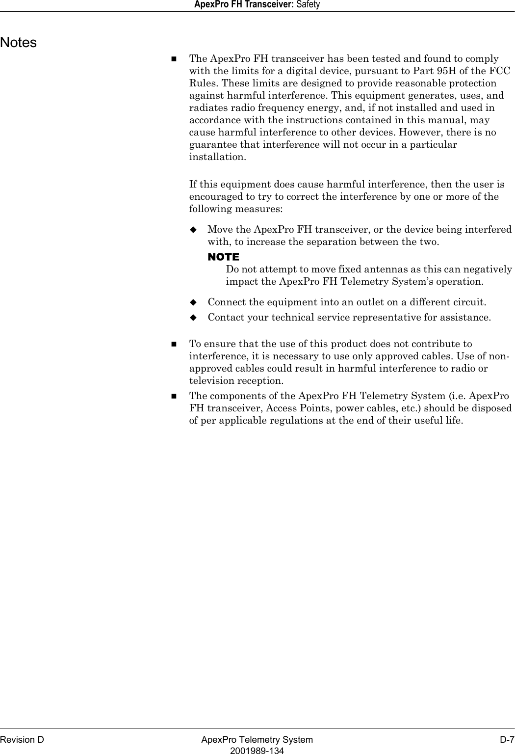 Revision D ApexPro Telemetry System D-72001989-134ApexPro FH Transceiver: SafetyNotesThe ApexPro FH transceiver has been tested and found to comply with the limits for a digital device, pursuant to Part 95H of the FCC Rules. These limits are designed to provide reasonable protection against harmful interference. This equipment generates, uses, and radiates radio frequency energy, and, if not installed and used in accordance with the instructions contained in this manual, may cause harmful interference to other devices. However, there is no guarantee that interference will not occur in a particular installation.If this equipment does cause harmful interference, then the user is encouraged to try to correct the interference by one or more of the following measures:Move the ApexPro FH transceiver, or the device being interfered with, to increase the separation between the two.NOTEDo not attempt to move fixed antennas as this can negatively impact the ApexPro FH Telemetry System’s operation.Connect the equipment into an outlet on a different circuit.Contact your technical service representative for assistance.To ensure that the use of this product does not contribute to interference, it is necessary to use only approved cables. Use of non-approved cables could result in harmful interference to radio or television reception.The components of the ApexPro FH Telemetry System (i.e. ApexPro FH transceiver, Access Points, power cables, etc.) should be disposed of per applicable regulations at the end of their useful life.