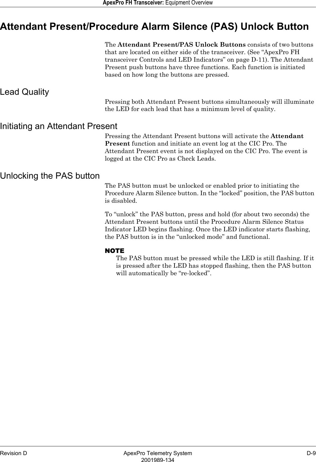 Revision D ApexPro Telemetry System D-92001989-134ApexPro FH Transceiver: Equipment OverviewAttendant Present/Procedure Alarm Silence (PAS) Unlock ButtonThe Attendant Present/PAS Unlock Buttons consists of two buttons that are located on either side of the transceiver. (See “ApexPro FH transceiver Controls and LED Indicators” on page D-11). The Attendant Present push buttons have three functions. Each function is initiated based on how long the buttons are pressed. Lead QualityPressing both Attendant Present buttons simultaneously will illuminate the LED for each lead that has a minimum level of quality. Initiating an Attendant PresentPressing the Attendant Present buttons will activate the Attendant Present function and initiate an event log at the CIC Pro. The Attendant Present event is not displayed on the CIC Pro. The event is logged at the CIC Pro as Check Leads.Unlocking the PAS buttonThe PAS button must be unlocked or enabled prior to initiating the Procedure Alarm Silence button. In the “locked” position, the PAS button is disabled. To “unlock” the PAS button, press and hold (for about two seconds) the Attendant Present buttons until the Procedure Alarm Silence Status Indicator LED begins flashing. Once the LED indicator starts flashing, the PAS button is in the “unlocked mode” and functional. NOTEThe PAS button must be pressed while the LED is still flashing. If it is pressed after the LED has stopped flashing, then the PAS button will automatically be “re-locked”.