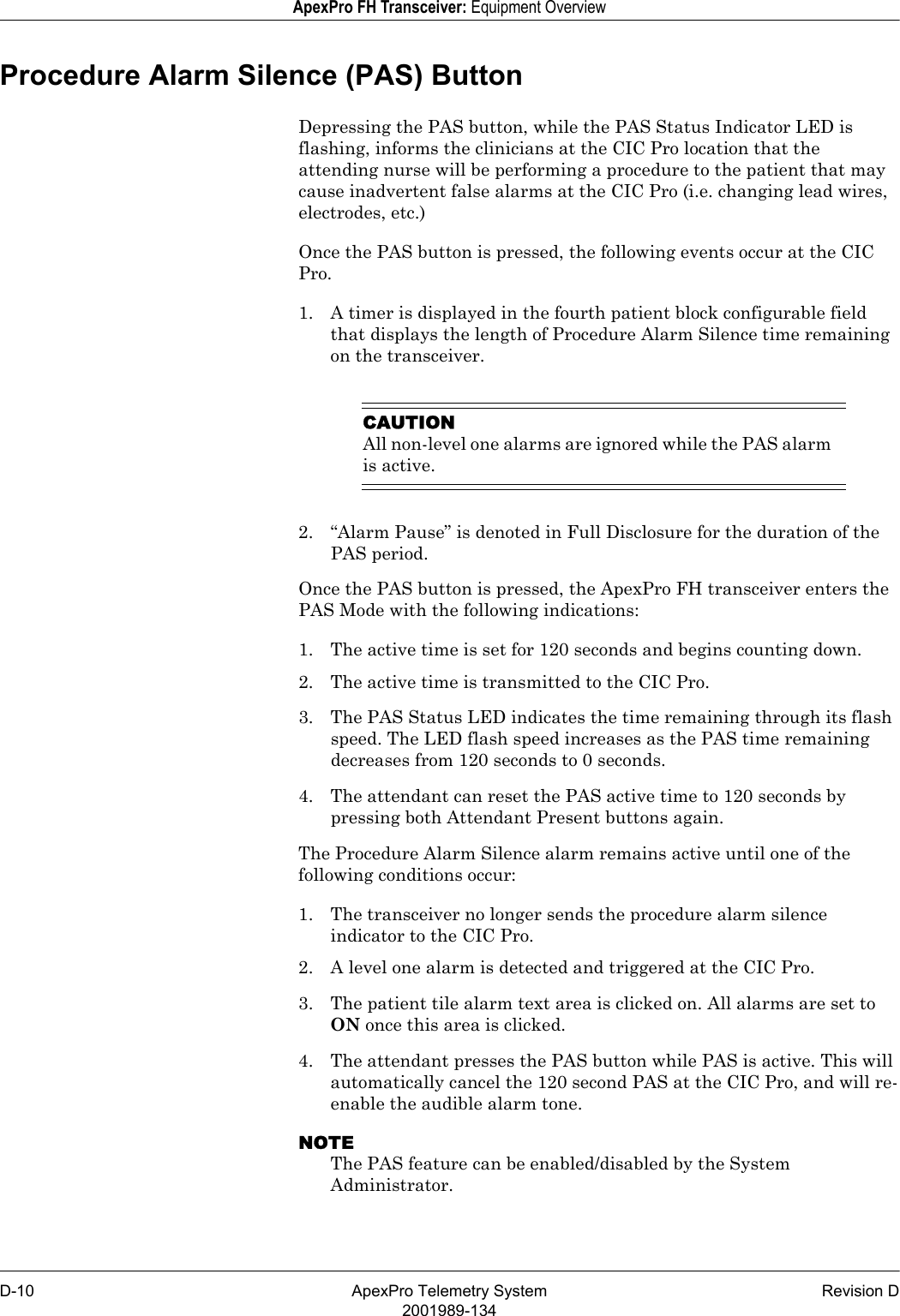 D-10 ApexPro Telemetry System Revision D2001989-134ApexPro FH Transceiver: Equipment OverviewProcedure Alarm Silence (PAS) Button Depressing the PAS button, while the PAS Status Indicator LED is flashing, informs the clinicians at the CIC Pro location that the attending nurse will be performing a procedure to the patient that may cause inadvertent false alarms at the CIC Pro (i.e. changing lead wires, electrodes, etc.)Once the PAS button is pressed, the following events occur at the CIC Pro.1. A timer is displayed in the fourth patient block configurable field that displays the length of Procedure Alarm Silence time remaining on the transceiver.CAUTIONAll non-level one alarms are ignored while the PAS alarm is active.2. “Alarm Pause” is denoted in Full Disclosure for the duration of the PAS period.Once the PAS button is pressed, the ApexPro FH transceiver enters the PAS Mode with the following indications:1. The active time is set for 120 seconds and begins counting down.2. The active time is transmitted to the CIC Pro.3. The PAS Status LED indicates the time remaining through its flash speed. The LED flash speed increases as the PAS time remaining decreases from 120 seconds to 0 seconds.4. The attendant can reset the PAS active time to 120 seconds by pressing both Attendant Present buttons again.The Procedure Alarm Silence alarm remains active until one of the following conditions occur:1. The transceiver no longer sends the procedure alarm silence indicator to the CIC Pro.2. A level one alarm is detected and triggered at the CIC Pro.3. The patient tile alarm text area is clicked on. All alarms are set to ON once this area is clicked.4. The attendant presses the PAS button while PAS is active. This will automatically cancel the 120 second PAS at the CIC Pro, and will re-enable the audible alarm tone.NOTEThe PAS feature can be enabled/disabled by the System Administrator.