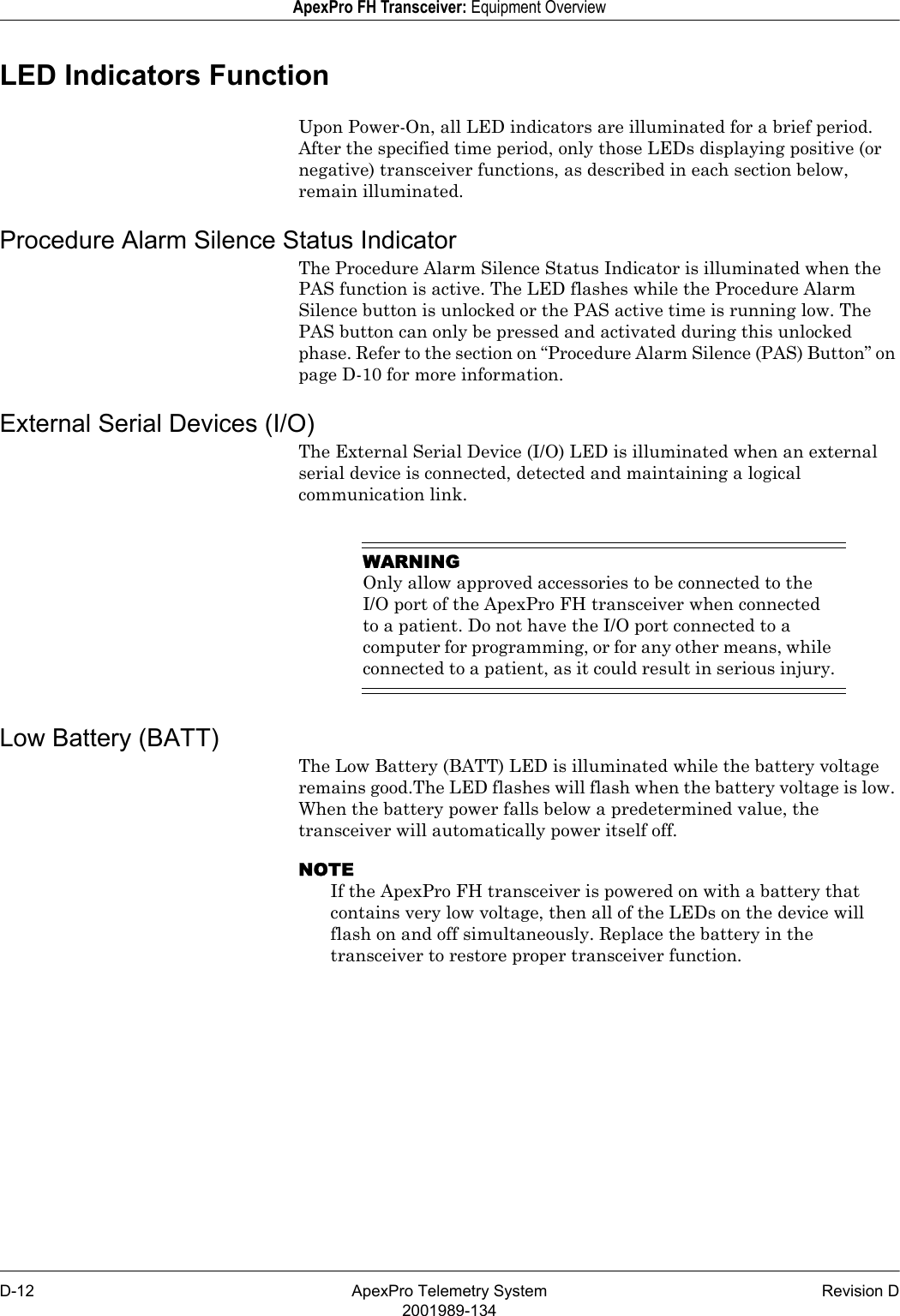 D-12 ApexPro Telemetry System Revision D2001989-134ApexPro FH Transceiver: Equipment OverviewLED Indicators FunctionUpon Power-On, all LED indicators are illuminated for a brief period. After the specified time period, only those LEDs displaying positive (or negative) transceiver functions, as described in each section below, remain illuminated.Procedure Alarm Silence Status IndicatorThe Procedure Alarm Silence Status Indicator is illuminated when the PAS function is active. The LED flashes while the Procedure Alarm Silence button is unlocked or the PAS active time is running low. The PAS button can only be pressed and activated during this unlocked phase. Refer to the section on “Procedure Alarm Silence (PAS) Button” on page D-10 for more information.External Serial Devices (I/O)The External Serial Device (I/O) LED is illuminated when an external serial device is connected, detected and maintaining a logical communication link.WARNINGOnly allow approved accessories to be connected to the I/O port of the ApexPro FH transceiver when connected to a patient. Do not have the I/O port connected to a computer for programming, or for any other means, while connected to a patient, as it could result in serious injury.Low Battery (BATT)The Low Battery (BATT) LED is illuminated while the battery voltage remains good.The LED flashes will flash when the battery voltage is low. When the battery power falls below a predetermined value, the transceiver will automatically power itself off. NOTEIf the ApexPro FH transceiver is powered on with a battery that contains very low voltage, then all of the LEDs on the device will flash on and off simultaneously. Replace the battery in the transceiver to restore proper transceiver function.