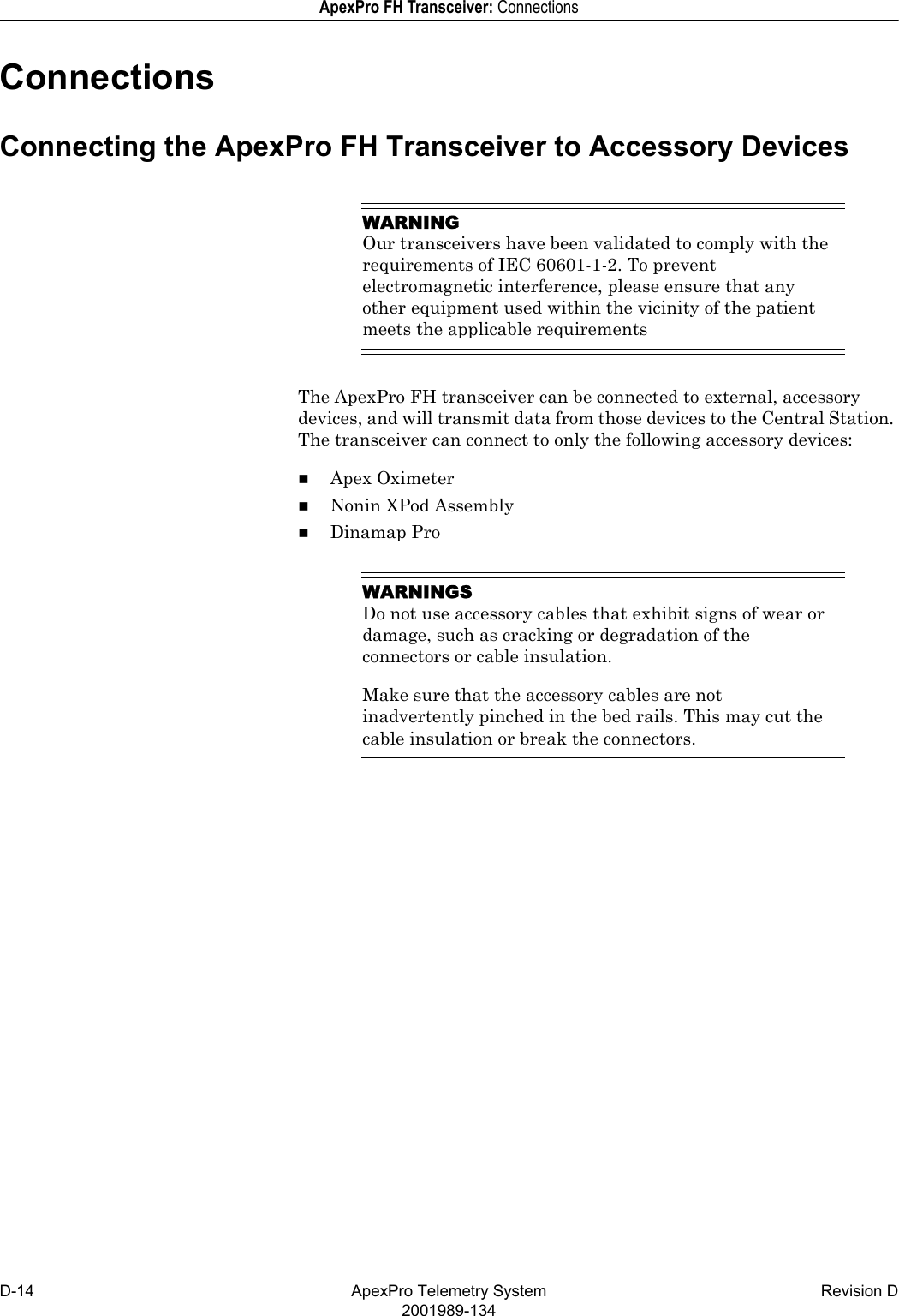 D-14 ApexPro Telemetry System Revision D2001989-134ApexPro FH Transceiver: ConnectionsConnectionsConnecting the ApexPro FH Transceiver to Accessory DevicesWARNINGOur transceivers have been validated to comply with the requirements of IEC 60601-1-2. To prevent electromagnetic interference, please ensure that any other equipment used within the vicinity of the patient meets the applicable requirementsThe ApexPro FH transceiver can be connected to external, accessory devices, and will transmit data from those devices to the Central Station. The transceiver can connect to only the following accessory devices:Apex OximeterNonin XPod AssemblyDinamap ProWARNINGSDo not use accessory cables that exhibit signs of wear or damage, such as cracking or degradation of the connectors or cable insulation.Make sure that the accessory cables are not inadvertently pinched in the bed rails. This may cut the cable insulation or break the connectors.