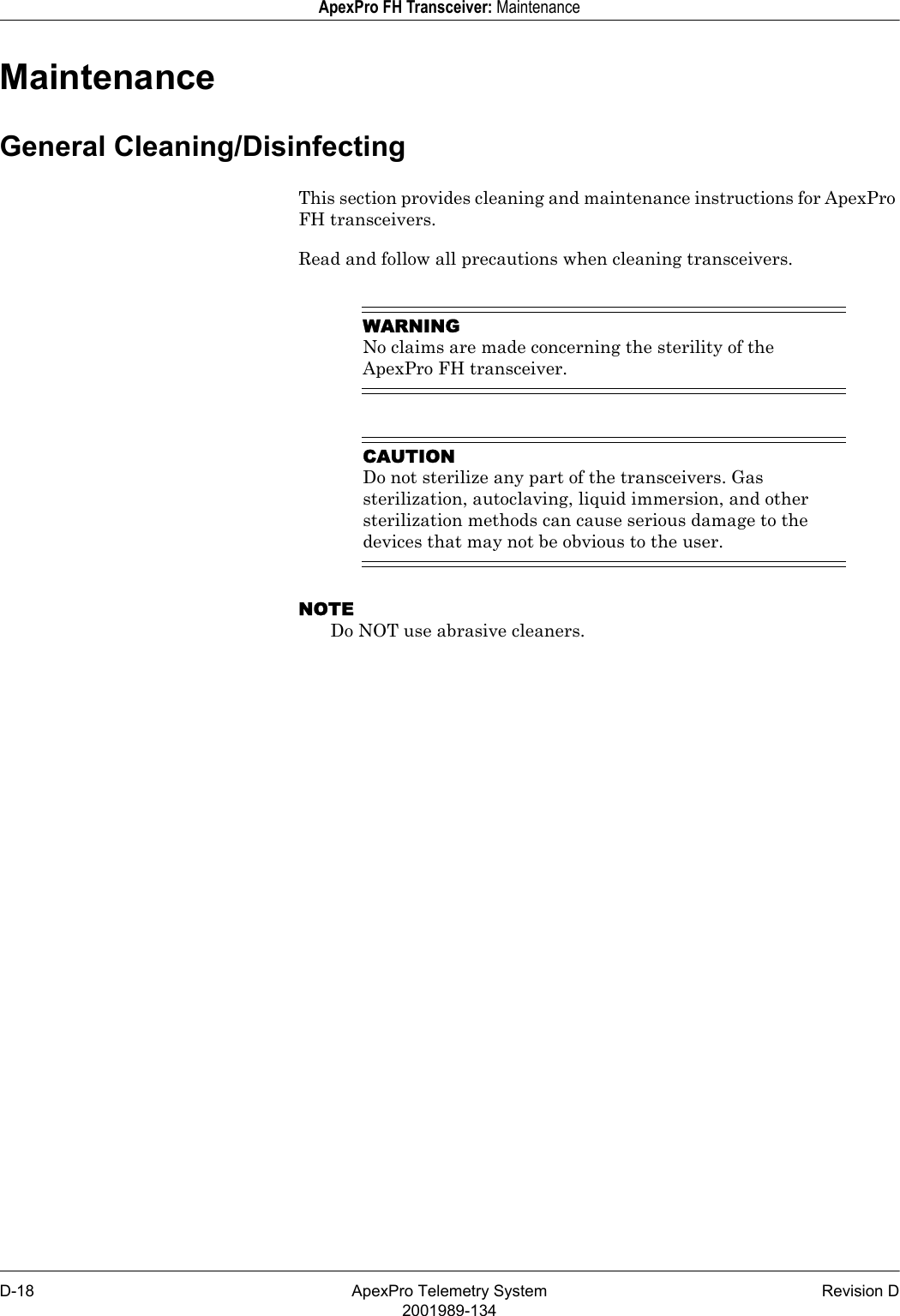 D-18 ApexPro Telemetry System Revision D2001989-134ApexPro FH Transceiver: MaintenanceMaintenanceGeneral Cleaning/DisinfectingThis section provides cleaning and maintenance instructions for ApexPro FH transceivers.Read and follow all precautions when cleaning transceivers.WARNINGNo claims are made concerning the sterility of the ApexPro FH transceiver.CAUTIONDo not sterilize any part of the transceivers. Gas sterilization, autoclaving, liquid immersion, and other sterilization methods can cause serious damage to the devices that may not be obvious to the user. NOTEDo NOT use abrasive cleaners.