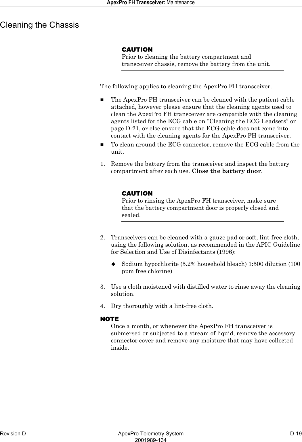 Revision D ApexPro Telemetry System D-192001989-134ApexPro FH Transceiver: MaintenanceCleaning the ChassisCAUTIONPrior to cleaning the battery compartment and transceiver chassis, remove the battery from the unit.The following applies to cleaning the ApexPro FH transceiver.The ApexPro FH transceiver can be cleaned with the patient cable attached, however please ensure that the cleaning agents used to clean the ApexPro FH transceiver are compatible with the cleaning agents listed for the ECG cable on “Cleaning the ECG Leadsets” on page D-21, or else ensure that the ECG cable does not come into contact with the cleaning agents for the ApexPro FH transceiver.To clean around the ECG connector, remove the ECG cable from the unit.1. Remove the battery from the transceiver and inspect the battery compartment after each use. Close the battery door.CAUTIONPrior to rinsing the ApexPro FH transceiver, make sure that the battery compartment door is properly closed and sealed.2. Transceivers can be cleaned with a gauze pad or soft, lint-free cloth, using the following solution, as recommended in the APIC Guideline for Selection and Use of Disinfectants (1996):Sodium hypochlorite (5.2% household bleach) 1:500 dilution (100 ppm free chlorine)3. Use a cloth moistened with distilled water to rinse away the cleaning solution.4. Dry thoroughly with a lint-free cloth.NOTEOnce a month, or whenever the ApexPro FH transceiver is submersed or subjected to a stream of liquid, remove the accessory connector cover and remove any moisture that may have collected inside.