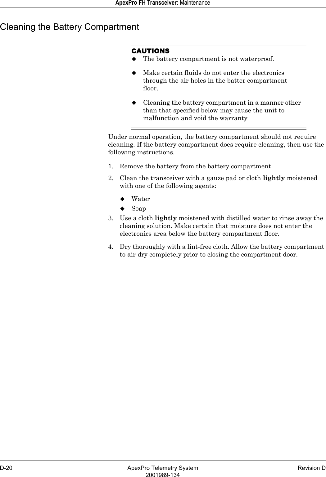 D-20 ApexPro Telemetry System Revision D2001989-134ApexPro FH Transceiver: MaintenanceCleaning the Battery CompartmentCAUTIONSThe battery compartment is not waterproof.Make certain fluids do not enter the electronics through the air holes in the batter compartment floor.Cleaning the battery compartment in a manner other than that specified below may cause the unit to malfunction and void the warrantyUnder normal operation, the battery compartment should not require cleaning. If the battery compartment does require cleaning, then use the following instructions.1. Remove the battery from the battery compartment.2. Clean the transceiver with a gauze pad or cloth lightly moistened with one of the following agents:WaterSoap3. Use a cloth lightly moistened with distilled water to rinse away the cleaning solution. Make certain that moisture does not enter the electronics area below the battery compartment floor.4. Dry thoroughly with a lint-free cloth. Allow the battery compartment to air dry completely prior to closing the compartment door.