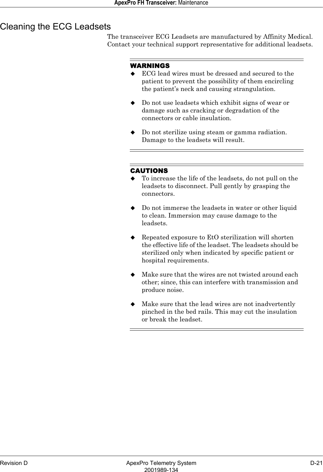 Revision D ApexPro Telemetry System D-212001989-134ApexPro FH Transceiver: MaintenanceCleaning the ECG LeadsetsThe transceiver ECG Leadsets are manufactured by Affinity Medical. Contact your technical support representative for additional leadsets.WARNINGSECG lead wires must be dressed and secured to the patient to prevent the possibility of them encircling the patient’s neck and causing strangulation.Do not use leadsets which exhibit signs of wear or damage such as cracking or degradation of the connectors or cable insulation.Do not sterilize using steam or gamma radiation. Damage to the leadsets will result.CAUTIONSTo increase the life of the leadsets, do not pull on the leadsets to disconnect. Pull gently by grasping the connectors.Do not immerse the leadsets in water or other liquid to clean. Immersion may cause damage to the leadsets.Repeated exposure to EtO sterilization will shorten the effective life of the leadset. The leadsets should be sterilized only when indicated by specific patient or hospital requirements.Make sure that the wires are not twisted around each other; since, this can interfere with transmission and produce noise.Make sure that the lead wires are not inadvertently pinched in the bed rails. This may cut the insulation or break the leadset.