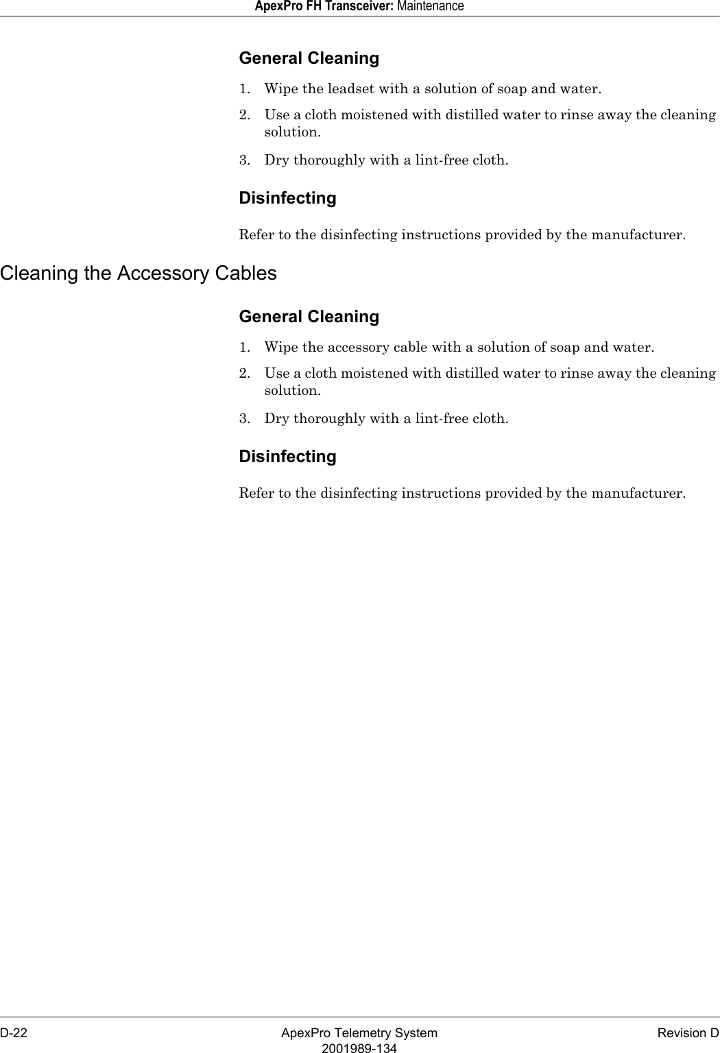 D-22 ApexPro Telemetry System Revision D2001989-134ApexPro FH Transceiver: MaintenanceGeneral Cleaning1. Wipe the leadset with a solution of soap and water.2. Use a cloth moistened with distilled water to rinse away the cleaning solution.3. Dry thoroughly with a lint-free cloth.DisinfectingRefer to the disinfecting instructions provided by the manufacturer.Cleaning the Accessory CablesGeneral Cleaning1. Wipe the accessory cable with a solution of soap and water.2. Use a cloth moistened with distilled water to rinse away the cleaning solution.3. Dry thoroughly with a lint-free cloth.DisinfectingRefer to the disinfecting instructions provided by the manufacturer.