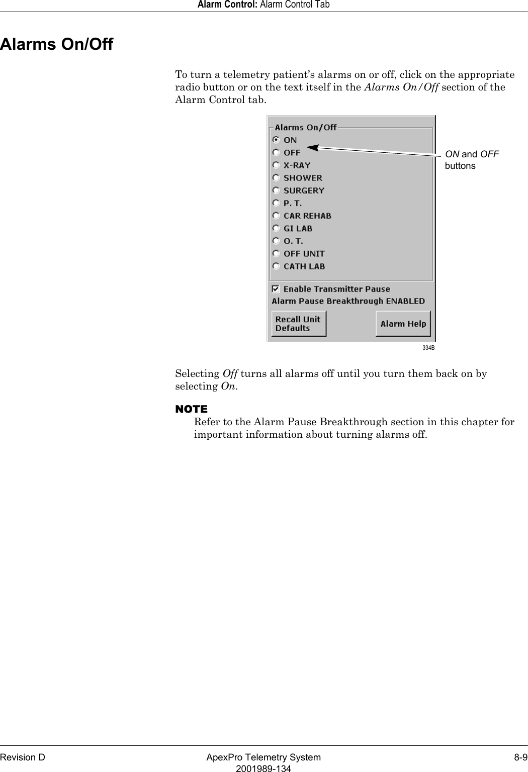 Revision D ApexPro Telemetry System 8-92001989-134Alarm Control: Alarm Control TabAlarms On/OffTo turn a telemetry patient’s alarms on or off, click on the appropriate radio button or on the text itself in the Alarms On/Off section of the Alarm Control tab.Selecting Off turns all alarms off until you turn them back on by selecting On.NOTERefer to the Alarm Pause Breakthrough section in this chapter for important information about turning alarms off.ON and OFF buttons 334B