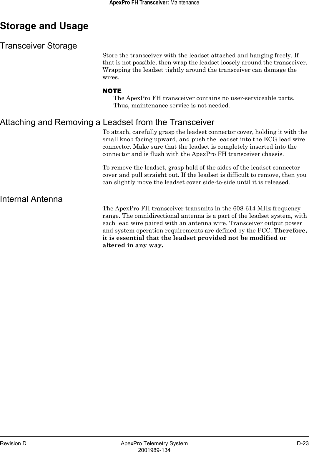 Revision D ApexPro Telemetry System D-232001989-134ApexPro FH Transceiver: MaintenanceStorage and UsageTransceiver StorageStore the transceiver with the leadset attached and hanging freely. If that is not possible, then wrap the leadset loosely around the transceiver. Wrapping the leadset tightly around the transceiver can damage the wires.NOTEThe ApexPro FH transceiver contains no user-serviceable parts. Thus, maintenance service is not needed.Attaching and Removing a Leadset from the TransceiverTo attach, carefully grasp the leadset connector cover, holding it with the small knob facing upward, and push the leadset into the ECG lead wire connector. Make sure that the leadset is completely inserted into the connector and is flush with the ApexPro FH transceiver chassis.To remove the leadset, grasp hold of the sides of the leadset connector cover and pull straight out. If the leadset is difficult to remove, then you can slightly move the leadset cover side-to-side until it is released.Internal AntennaThe ApexPro FH transceiver transmits in the 608-614 MHz frequency range. The omnidirectional antenna is a part of the leadset system, with each lead wire paired with an antenna wire. Transceiver output power and system operation requirements are defined by the FCC. Therefore, it is essential that the leadset provided not be modified or altered in any way.