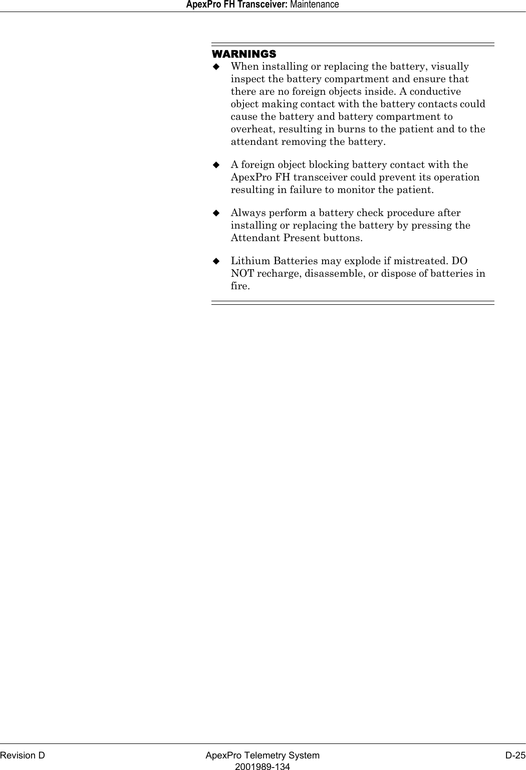 Revision D ApexPro Telemetry System D-252001989-134ApexPro FH Transceiver: MaintenanceWARNINGSWhen installing or replacing the battery, visually inspect the battery compartment and ensure that there are no foreign objects inside. A conductive object making contact with the battery contacts could cause the battery and battery compartment to overheat, resulting in burns to the patient and to the attendant removing the battery.A foreign object blocking battery contact with the ApexPro FH transceiver could prevent its operation resulting in failure to monitor the patient.Always perform a battery check procedure after installing or replacing the battery by pressing the Attendant Present buttons.Lithium Batteries may explode if mistreated. DO NOT recharge, disassemble, or dispose of batteries in fire.