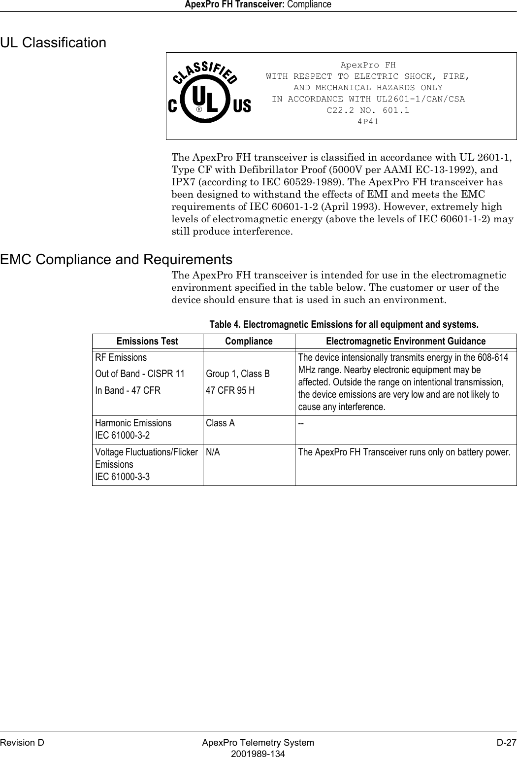 Revision D ApexPro Telemetry System D-272001989-134ApexPro FH Transceiver: ComplianceUL ClassificationThe ApexPro FH transceiver is classified in accordance with UL 2601-1, Type CF with Defibrillator Proof (5000V per AAMI EC-13-1992), and IPX7 (according to IEC 60529-1989). The ApexPro FH transceiver has been designed to withstand the effects of EMI and meets the EMC requirements of IEC 60601-1-2 (April 1993). However, extremely high levels of electromagnetic energy (above the levels of IEC 60601-1-2) may still produce interference.EMC Compliance and RequirementsThe ApexPro FH transceiver is intended for use in the electromagnetic environment specified in the table below. The customer or user of the device should ensure that is used in such an environment.Table 4. Electromagnetic Emissions for all equipment and systems.ApexPro FHWITH RESPECT TO ELECTRIC SHOCK, FIRE,AND MECHANICAL HAZARDS ONLYIN ACCORDANCE WITH UL2601-1/CAN/CSA C22.2 NO. 601.14P41Emissions Test Compliance Electromagnetic Environment GuidanceRF Emissions The device intensionally transmits energy in the 608-614 MHz range. Nearby electronic equipment may be affected. Outside the range on intentional transmission, the device emissions are very low and are not likely to cause any interference.Out of Band - CISPR 11 Group 1, Class BIn Band - 47 CFR 47 CFR 95 HHarmonic EmissionsIEC 61000-3-2Class A --Voltage Fluctuations/Flicker EmissionsIEC 61000-3-3N/A The ApexPro FH Transceiver runs only on battery power.