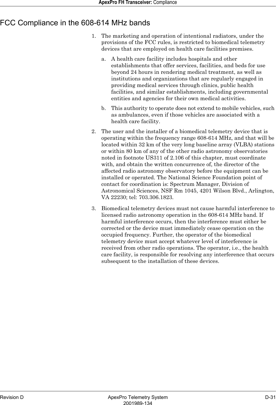 Revision D ApexPro Telemetry System D-312001989-134ApexPro FH Transceiver: ComplianceFCC Compliance in the 608-614 MHz bands1. The marketing and operation of intentional radiators, under the provisions of the FCC rules, is restricted to biomedical telemetry devices that are employed on health care facilities premises.a. A health care facility includes hospitals and other establishments that offer services, facilities, and beds for use beyond 24 hours in rendering medical treatment, as well as institutions and organizations that are regularly engaged in providing medical services through clinics, public health facilities, and similar establishments, including governmental entities and agencies for their own medical activities.b. This authority to operate does not extend to mobile vehicles, such as ambulances, even if those vehicles are associated with a health care facility.2. The user and the installer of a biomedical telemetry device that is operating within the frequency range 608-614 MHz, and that will be located within 32 km of the very long baseline array (VLBA) stations or within 80 km of any of the other radio astronomy observatories noted in footnote US311 of 2.106 of this chapter, must coordinate with, and obtain the written concurrence of, the director of the affected radio astronomy observatory before the equipment can be installed or operated. The National Science Foundation point of contact for coordination is: Spectrum Manager, Division of Astronomical Sciences, NSF Rm 1045, 4201 Wilson Blvd., Arlington, VA 22230; tel: 703.306.1823.3. Biomedical telemetry devices must not cause harmful interference to licensed radio astronomy operation in the 608-614 MHz band. If harmful interference occurs, then the interference must either be corrected or the device must immediately cease operation on the occupied frequency. Further, the operator of the biomedical telemetry device must accept whatever level of interference is received from other radio operations. The operator, i.e., the health care facility, is responsible for resolving any interference that occurs subsequent to the installation of these devices.