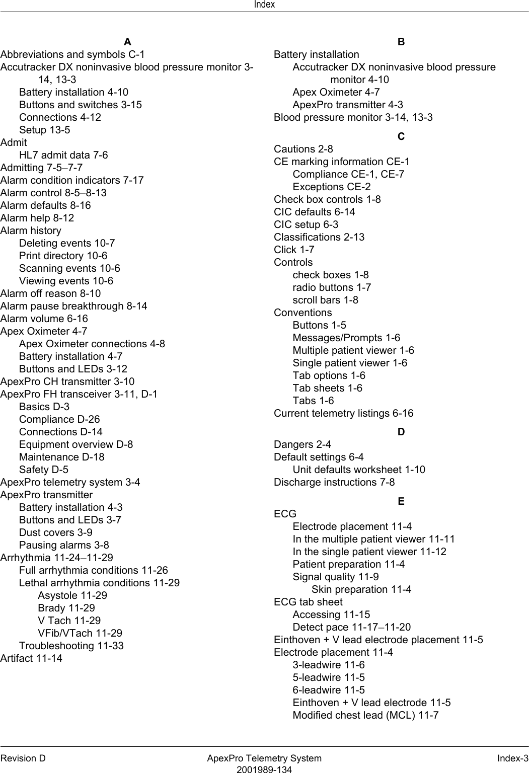 Revision D ApexPro Telemetry System Index-32001989-134IndexAAbbreviations and symbols C-1Accutracker DX noninvasive blood pressure monitor 3-14, 13-3Battery installation 4-10Buttons and switches 3-15Connections 4-12Setup 13-5AdmitHL7 admit data 7-6Admitting 7-5–7-7Alarm condition indicators 7-17Alarm control 8-5–8-13Alarm defaults 8-16Alarm help 8-12Alarm historyDeleting events 10-7Print directory 10-6Scanning events 10-6Viewing events 10-6Alarm off reason 8-10Alarm pause breakthrough 8-14Alarm volume 6-16Apex Oximeter 4-7Apex Oximeter connections 4-8Battery installation 4-7Buttons and LEDs 3-12ApexPro CH transmitter 3-10ApexPro FH transceiver 3-11, D-1Basics D-3Compliance D-26Connections D-14Equipment overview D-8Maintenance D-18Safety D-5ApexPro telemetry system 3-4ApexPro transmitterBattery installation 4-3Buttons and LEDs 3-7Dust covers 3-9Pausing alarms 3-8Arrhythmia 11-24–11-29Full arrhythmia conditions 11-26Lethal arrhythmia conditions 11-29Asystole 11-29Brady 11-29V Tach 11-29VFib/VTach 11-29Troubleshooting 11-33Artifact 11-14BBattery installationAccutracker DX noninvasive blood pressure monitor 4-10Apex Oximeter 4-7ApexPro transmitter 4-3Blood pressure monitor 3-14, 13-3CCautions 2-8CE marking information CE-1Compliance CE-1, CE-7Exceptions CE-2Check box controls 1-8CIC defaults 6-14CIC setup 6-3Classifications 2-13Click 1-7Controlscheck boxes 1-8radio buttons 1-7scroll bars 1-8ConventionsButtons 1-5Messages/Prompts 1-6Multiple patient viewer 1-6Single patient viewer 1-6Tab options 1-6Tab sheets 1-6Tabs 1-6Current telemetry listings 6-16DDangers 2-4Default settings 6-4Unit defaults worksheet 1-10Discharge instructions 7-8EECGElectrode placement 11-4In the multiple patient viewer 11-11In the single patient viewer 11-12Patient preparation 11-4Signal quality 11-9Skin preparation 11-4ECG tab sheetAccessing 11-15Detect pace 11-17–11-20Einthoven + V lead electrode placement 11-5Electrode placement 11-43-leadwire 11-65-leadwire 11-56-leadwire 11-5Einthoven + V lead electrode 11-5Modified chest lead (MCL) 11-7
