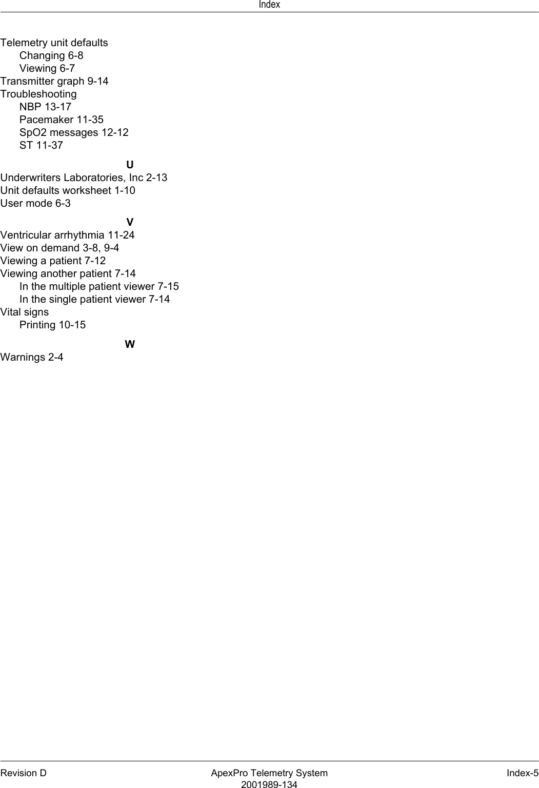 Revision D ApexPro Telemetry System Index-52001989-134IndexTelemetry unit defaultsChanging 6-8Viewing 6-7Transmitter graph 9-14TroubleshootingNBP 13-17Pacemaker 11-35SpO2 messages 12-12ST 11-37UUnderwriters Laboratories, Inc 2-13Unit defaults worksheet 1-10User mode 6-3VVentricular arrhythmia 11-24View on demand 3-8, 9-4Viewing a patient 7-12Viewing another patient 7-14In the multiple patient viewer 7-15In the single patient viewer 7-14Vital signsPrinting 10-15WWarnings 2-4