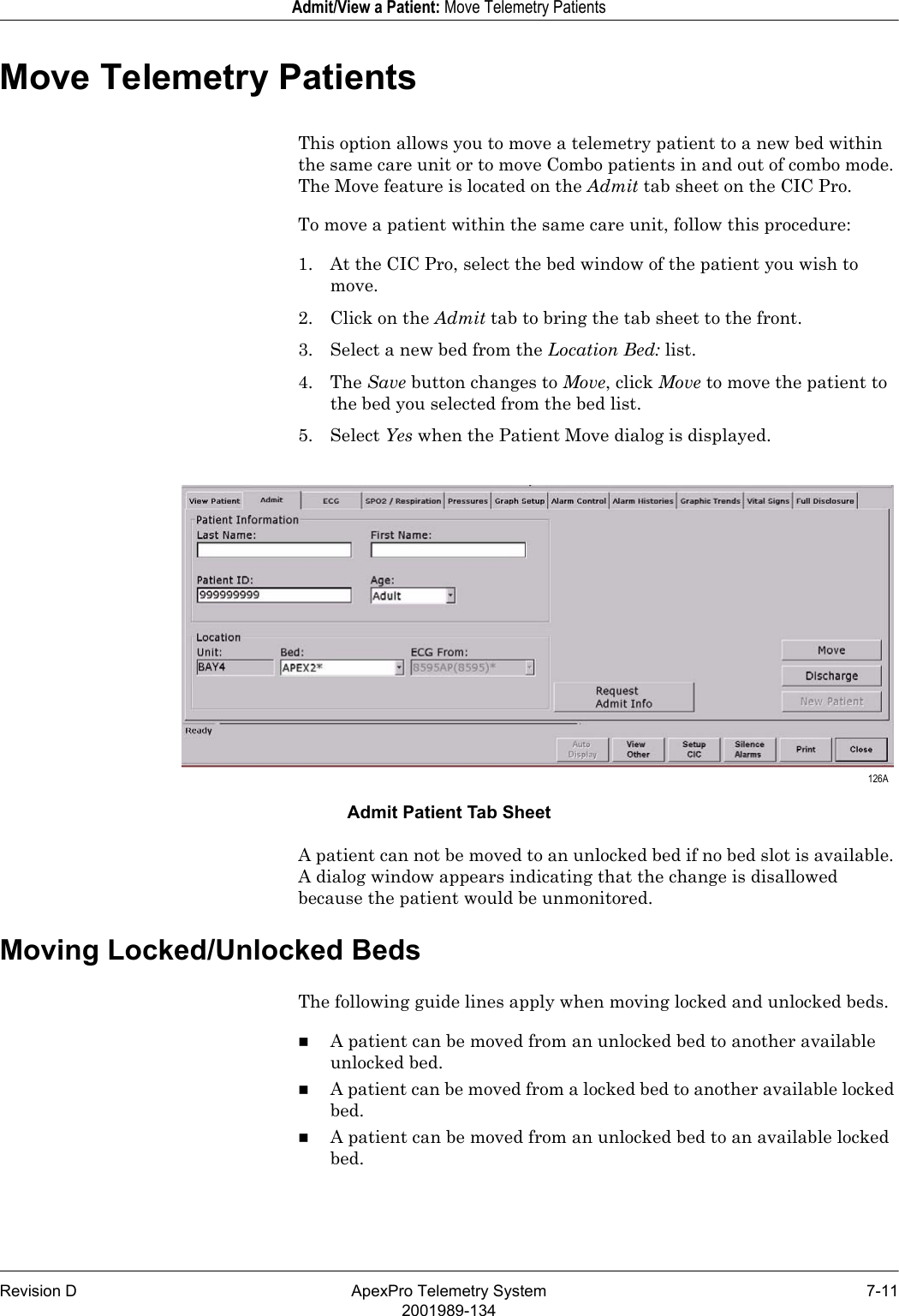 Revision D ApexPro Telemetry System 7-112001989-134Admit/View a Patient: Move Telemetry PatientsMove Telemetry PatientsThis option allows you to move a telemetry patient to a new bed within the same care unit or to move Combo patients in and out of combo mode. The Move feature is located on the Admit tab sheet on the CIC Pro.To move a patient within the same care unit, follow this procedure:1. At the CIC Pro, select the bed window of the patient you wish to move.2. Click on the Admit tab to bring the tab sheet to the front.3. Select a new bed from the Location Bed: list.4. The Save button changes to Move, click Move to move the patient to the bed you selected from the bed list.5. Select Yes when the Patient Move dialog is displayed.Admit Patient Tab SheetA patient can not be moved to an unlocked bed if no bed slot is available. A dialog window appears indicating that the change is disallowed because the patient would be unmonitored.Moving Locked/Unlocked BedsThe following guide lines apply when moving locked and unlocked beds.A patient can be moved from an unlocked bed to another available unlocked bed.A patient can be moved from a locked bed to another available locked bed.A patient can be moved from an unlocked bed to an available locked bed. 126A