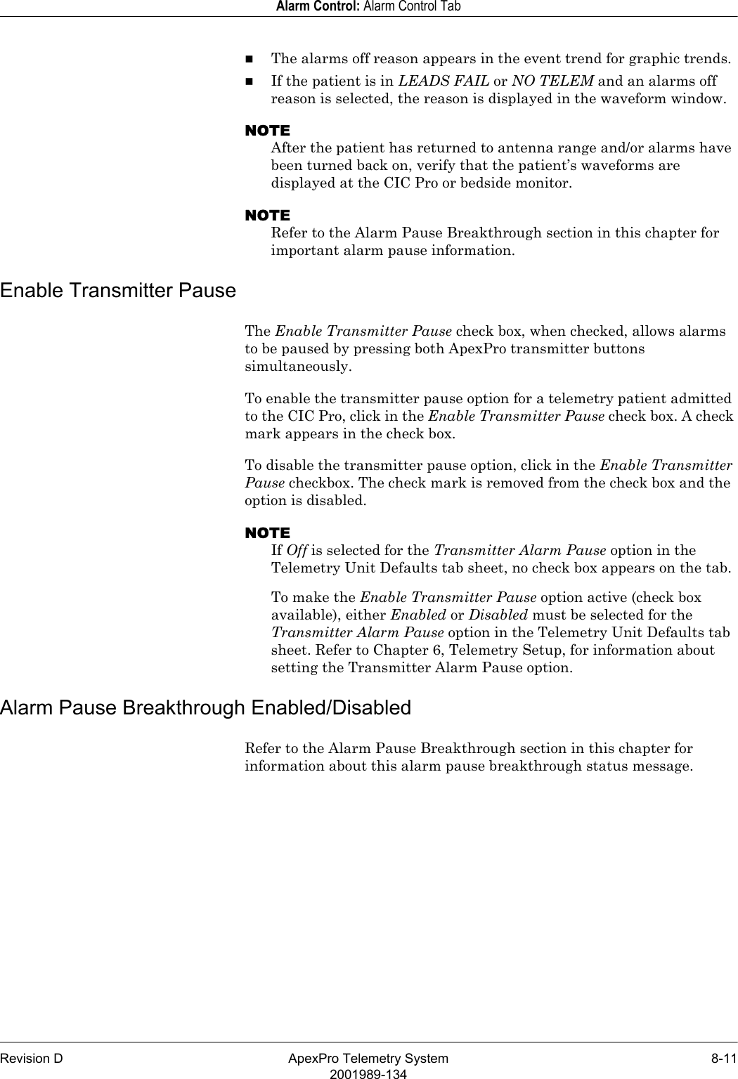 Revision D ApexPro Telemetry System 8-112001989-134Alarm Control: Alarm Control TabThe alarms off reason appears in the event trend for graphic trends.If the patient is in LEADS FAIL or NO TELEM and an alarms off reason is selected, the reason is displayed in the waveform window.NOTEAfter the patient has returned to antenna range and/or alarms have been turned back on, verify that the patient’s waveforms are displayed at the CIC Pro or bedside monitor.NOTERefer to the Alarm Pause Breakthrough section in this chapter for important alarm pause information.Enable Transmitter PauseThe Enable Transmitter Pause check box, when checked, allows alarms to be paused by pressing both ApexPro transmitter buttons simultaneously. To enable the transmitter pause option for a telemetry patient admitted to the CIC Pro, click in the Enable Transmitter Pause check box. A check mark appears in the check box.To disable the transmitter pause option, click in the Enable Transmitter Pause checkbox. The check mark is removed from the check box and the option is disabled.NOTEIf Off is selected for the Transmitter Alarm Pause option in the Telemetry Unit Defaults tab sheet, no check box appears on the tab.To make the Enable Transmitter Pause option active (check box available), either Enabled or Disabled must be selected for the Transmitter Alarm Pause option in the Telemetry Unit Defaults tab sheet. Refer to Chapter 6, Telemetry Setup, for information about setting the Transmitter Alarm Pause option.Alarm Pause Breakthrough Enabled/DisabledRefer to the Alarm Pause Breakthrough section in this chapter for information about this alarm pause breakthrough status message.