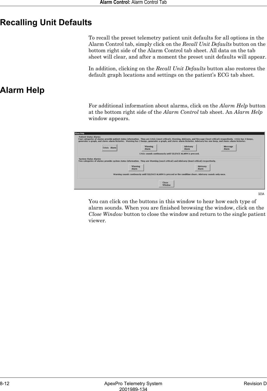 8-12 ApexPro Telemetry System Revision D2001989-134Alarm Control: Alarm Control TabRecalling Unit DefaultsTo recall the preset telemetry patient unit defaults for all options in the Alarm Control tab, simply click on the Recall Unit Defaults button on the bottom right side of the Alarm Control tab sheet. All data on the tab sheet will clear, and after a moment the preset unit defaults will appear.In addition, clicking on the Recall Unit Defaults button also restores the default graph locations and settings on the patient’s ECG tab sheet.Alarm HelpFor additional information about alarms, click on the Alarm Help button at the bottom right side of the Alarm Control tab sheet. An Alarm Help window appears.You can click on the buttons in this window to hear how each type of alarm sounds. When you are finished browsing the window, click on the Close Window button to close the window and return to the single patient viewer. 323A