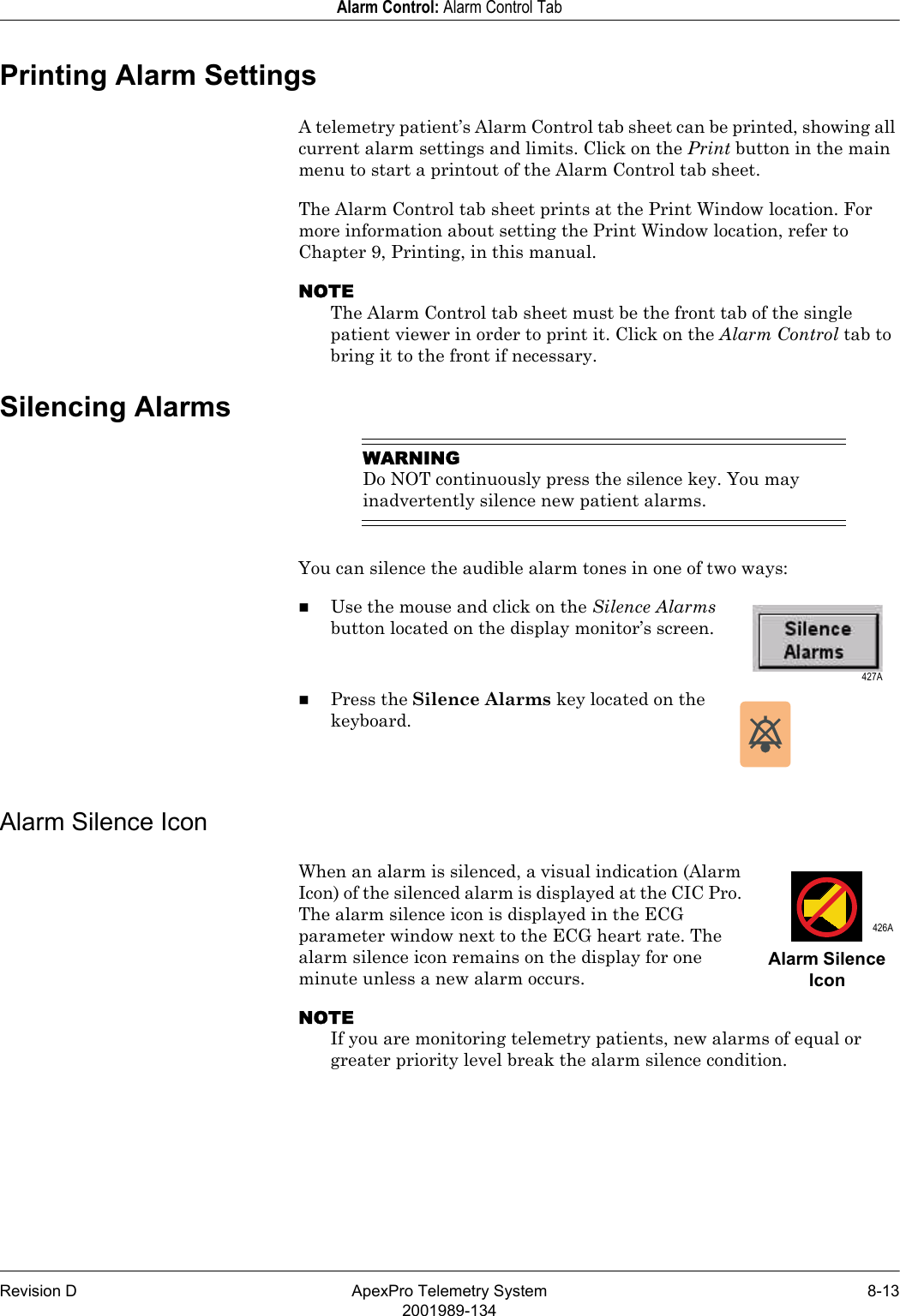 Revision D ApexPro Telemetry System 8-132001989-134Alarm Control: Alarm Control TabPrinting Alarm SettingsA telemetry patient’s Alarm Control tab sheet can be printed, showing all current alarm settings and limits. Click on the Print button in the main menu to start a printout of the Alarm Control tab sheet.The Alarm Control tab sheet prints at the Print Window location. For more information about setting the Print Window location, refer to Chapter 9, Printing, in this manual.NOTEThe Alarm Control tab sheet must be the front tab of the single patient viewer in order to print it. Click on the Alarm Control tab to bring it to the front if necessary.Silencing AlarmsWARNINGDo NOT continuously press the silence key. You may inadvertently silence new patient alarms.You can silence the audible alarm tones in one of two ways:Use the mouse and click on the Silence Alarms button located on the display monitor’s screen.Press the Silence Alarms key located on the keyboard.Alarm Silence IconWhen an alarm is silenced, a visual indication (Alarm Icon) of the silenced alarm is displayed at the CIC Pro. The alarm silence icon is displayed in the ECG parameter window next to the ECG heart rate. The alarm silence icon remains on the display for one minute unless a new alarm occurs.NOTEIf you are monitoring telemetry patients, new alarms of equal or greater priority level break the alarm silence condition. 427A 426AAlarm Silence Icon