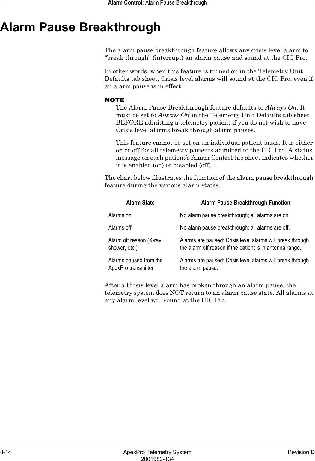 8-14 ApexPro Telemetry System Revision D2001989-134Alarm Control: Alarm Pause BreakthroughAlarm Pause BreakthroughThe alarm pause breakthrough feature allows any crisis level alarm to “break through” (interrupt) an alarm pause and sound at the CIC Pro.In other words, when this feature is turned on in the Telemetry Unit Defaults tab sheet, Crisis level alarms will sound at the CIC Pro, even if an alarm pause is in effect.NOTEThe Alarm Pause Breakthrough feature defaults to Always On. It must be set to Always Off in the Telemetry Unit Defaults tab sheet BEFORE admitting a telemetry patient if you do not wish to have Crisis level alarms break through alarm pauses.This feature cannot be set on an individual patient basis. It is either on or off for all telemetry patients admitted to the CIC Pro. A status message on each patient’s Alarm Control tab sheet indicates whether it is enabled (on) or disabled (off). The chart below illustrates the function of the alarm pause breakthrough feature during the various alarm states.After a Crisis level alarm has broken through an alarm pause, the telemetry system does NOT return to an alarm pause state. All alarms at any alarm level will sound at the CIC Pro.Alarm State Alarm Pause Breakthrough FunctionAlarms on No alarm pause breakthrough; all alarms are on.Alarms off No alarm pause breakthrough; all alarms are off.Alarm off reason (X-ray, shower, etc.)Alarms are paused; Crisis level alarms will break through the alarm off reason if the patient is in antenna range.Alarms paused from the ApexPro transmitterAlarms are paused; Crisis level alarms will break through the alarm pause.