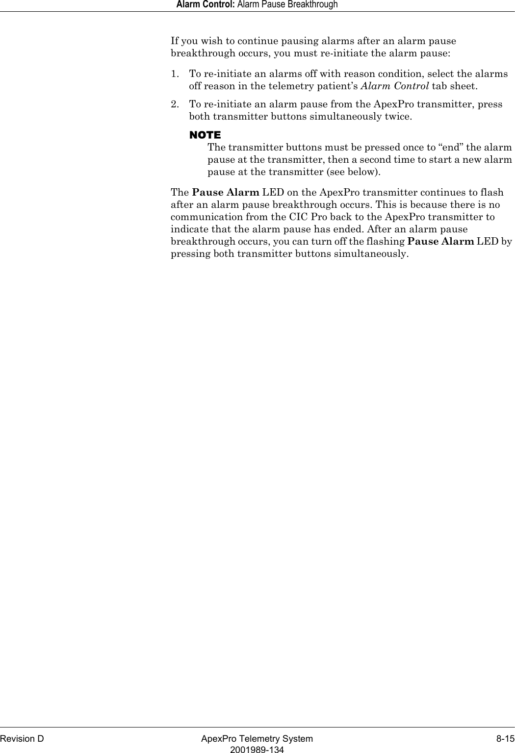 Revision D ApexPro Telemetry System 8-152001989-134Alarm Control: Alarm Pause BreakthroughIf you wish to continue pausing alarms after an alarm pause breakthrough occurs, you must re-initiate the alarm pause:1. To re-initiate an alarms off with reason condition, select the alarms off reason in the telemetry patient’s Alarm Control tab sheet.2. To re-initiate an alarm pause from the ApexPro transmitter, press both transmitter buttons simultaneously twice.NOTEThe transmitter buttons must be pressed once to “end” the alarm pause at the transmitter, then a second time to start a new alarm pause at the transmitter (see below).The Pause Alarm LED on the ApexPro transmitter continues to flash after an alarm pause breakthrough occurs. This is because there is no communication from the CIC Pro back to the ApexPro transmitter to indicate that the alarm pause has ended. After an alarm pause breakthrough occurs, you can turn off the flashing Pause Alarm LED by pressing both transmitter buttons simultaneously.