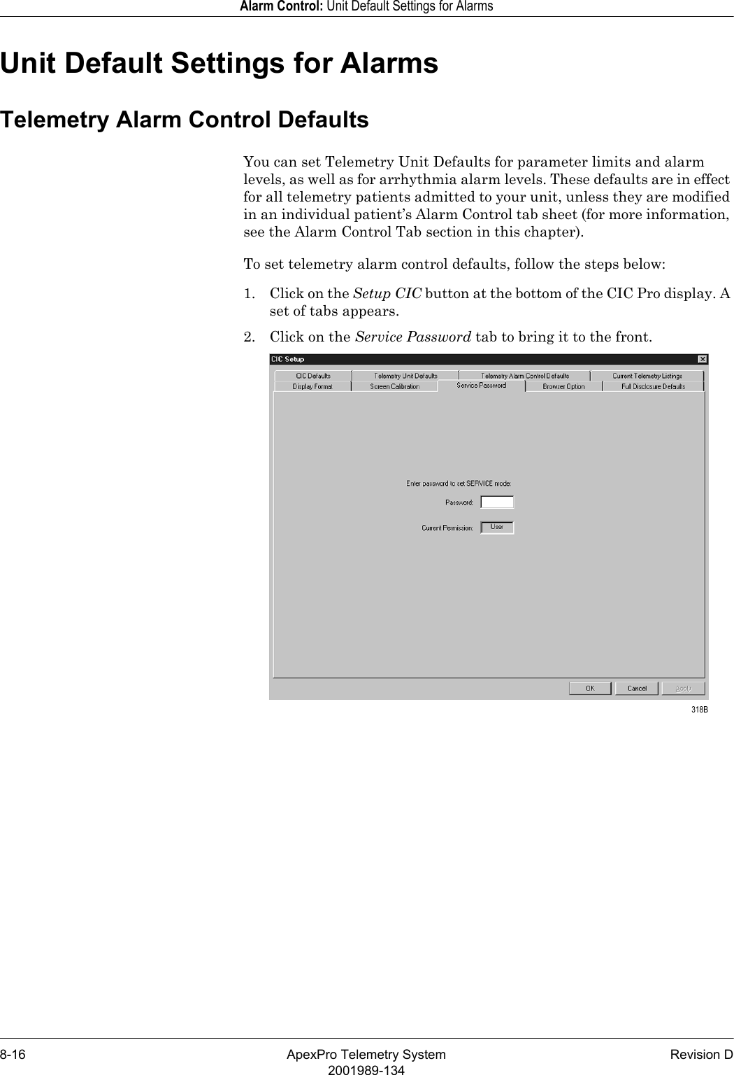 8-16 ApexPro Telemetry System Revision D2001989-134Alarm Control: Unit Default Settings for AlarmsUnit Default Settings for AlarmsTelemetry Alarm Control DefaultsYou can set Telemetry Unit Defaults for parameter limits and alarm levels, as well as for arrhythmia alarm levels. These defaults are in effect for all telemetry patients admitted to your unit, unless they are modified in an individual patient’s Alarm Control tab sheet (for more information, see the Alarm Control Tab section in this chapter).To set telemetry alarm control defaults, follow the steps below:1. Click on the Setup CIC button at the bottom of the CIC Pro display. A set of tabs appears.2. Click on the Service Password tab to bring it to the front. 318B