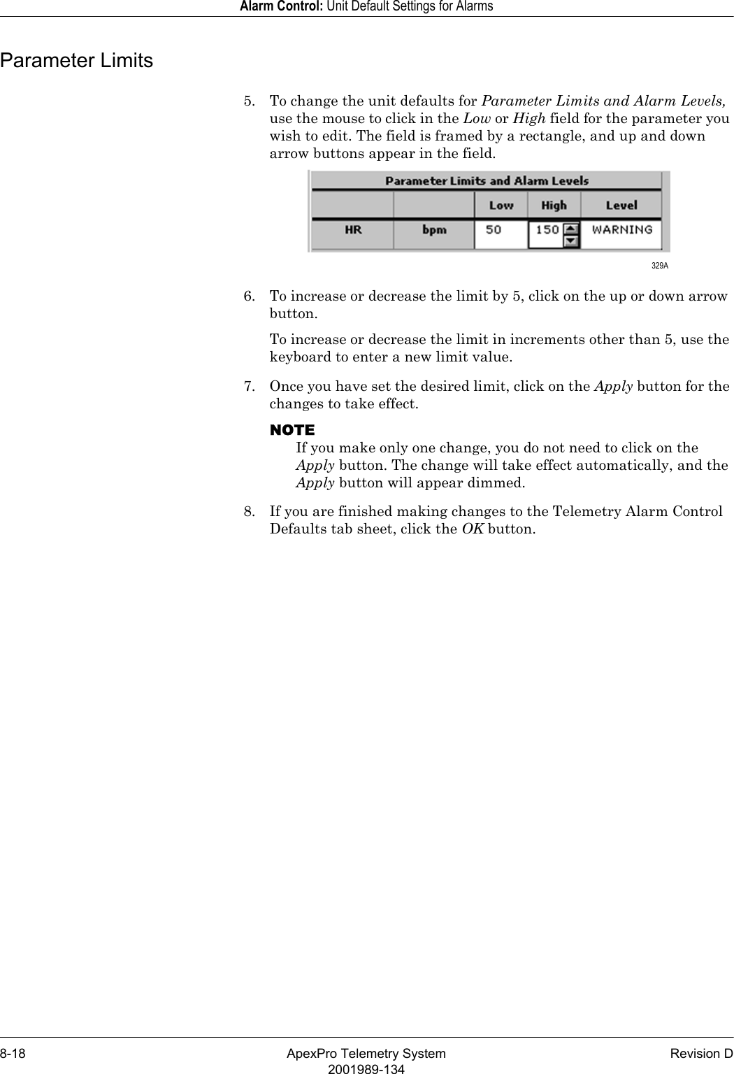 8-18 ApexPro Telemetry System Revision D2001989-134Alarm Control: Unit Default Settings for AlarmsParameter Limits5. To change the unit defaults for Parameter Limits and Alarm Levels, use the mouse to click in the Low or High field for the parameter you wish to edit. The field is framed by a rectangle, and up and down arrow buttons appear in the field.6. To increase or decrease the limit by 5, click on the up or down arrow button.To increase or decrease the limit in increments other than 5, use the keyboard to enter a new limit value.7. Once you have set the desired limit, click on the Apply button for the changes to take effect.NOTEIf you make only one change, you do not need to click on the Apply button. The change will take effect automatically, and the Apply button will appear dimmed.8. If you are finished making changes to the Telemetry Alarm Control Defaults tab sheet, click the OK button. 329A