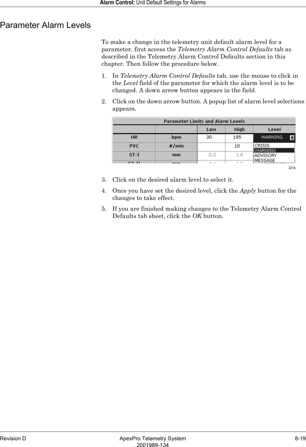 Revision D ApexPro Telemetry System 8-192001989-134Alarm Control: Unit Default Settings for AlarmsParameter Alarm LevelsTo make a change in the telemetry unit default alarm level for a parameter, first access the Telemetry Alarm Control Defaults tab as described in the Telemetry Alarm Control Defaults section in this chapter. Then follow the procedure below.1. In Telemetry Alarm Control Defaults tab, use the mouse to click in the Level field of the parameter for which the alarm level is to be changed. A down arrow button appears in the field.2. Click on the down arrow button. A popup list of alarm level selections appears.3. Click on the desired alarm level to select it.4. Once you have set the desired level, click the Apply button for the changes to take effect.5. If you are finished making changes to the Telemetry Alarm Control Defaults tab sheet, click the OK button. 331A