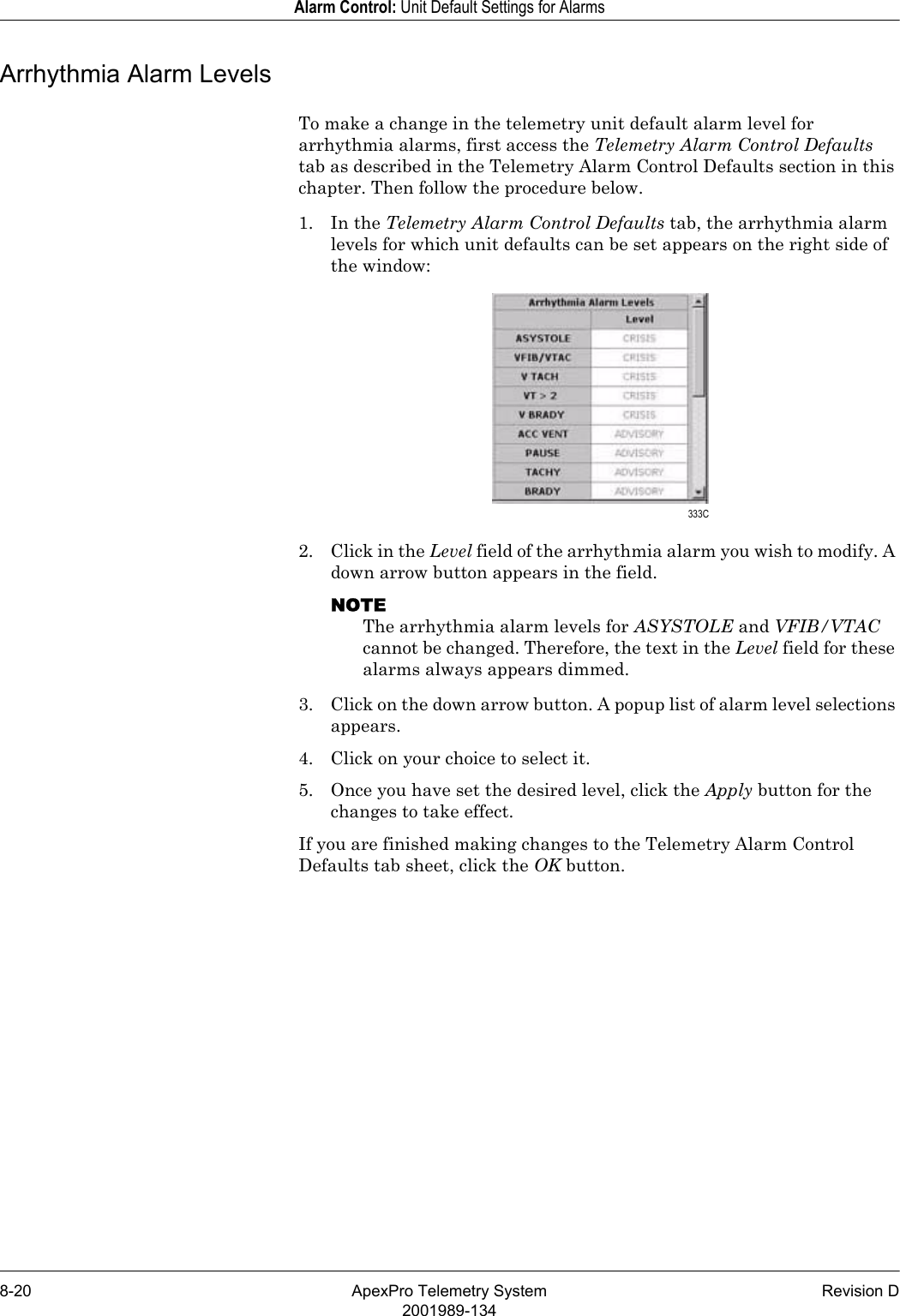 8-20 ApexPro Telemetry System Revision D2001989-134Alarm Control: Unit Default Settings for AlarmsArrhythmia Alarm LevelsTo make a change in the telemetry unit default alarm level for arrhythmia alarms, first access the Telemetry Alarm Control Defaults tab as described in the Telemetry Alarm Control Defaults section in this chapter. Then follow the procedure below.1. In the Telemetry Alarm Control Defaults tab, the arrhythmia alarm levels for which unit defaults can be set appears on the right side of the window:2. Click in the Level field of the arrhythmia alarm you wish to modify. A down arrow button appears in the field.NOTEThe arrhythmia alarm levels for ASYSTOLE and VFIB/VTAC cannot be changed. Therefore, the text in the Level field for these alarms always appears dimmed.3. Click on the down arrow button. A popup list of alarm level selections appears.4. Click on your choice to select it.5. Once you have set the desired level, click the Apply button for the changes to take effect.If you are finished making changes to the Telemetry Alarm Control Defaults tab sheet, click the OK button. 333C