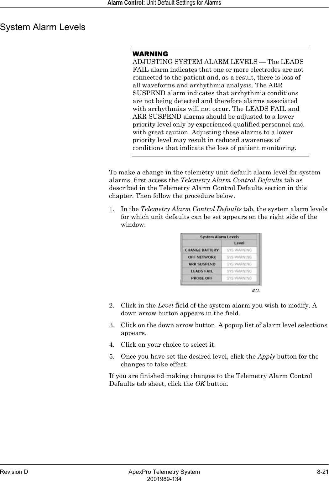 Revision D ApexPro Telemetry System 8-212001989-134Alarm Control: Unit Default Settings for AlarmsSystem Alarm LevelsWARNINGADJUSTING SYSTEM ALARM LEVELS — The LEADS FAIL alarm indicates that one or more electrodes are not connected to the patient and, as a result, there is loss of all waveforms and arrhythmia analysis. The ARR SUSPEND alarm indicates that arrhythmia conditions are not being detected and therefore alarms associated with arrhythmias will not occur. The LEADS FAIL and ARR SUSPEND alarms should be adjusted to a lower priority level only by experienced qualified personnel and with great caution. Adjusting these alarms to a lower priority level may result in reduced awareness of conditions that indicate the loss of patient monitoring. To make a change in the telemetry unit default alarm level for system alarms, first access the Telemetry Alarm Control Defaults tab as described in the Telemetry Alarm Control Defaults section in this chapter. Then follow the procedure below.1. In the Telemetry Alarm Control Defaults tab, the system alarm levels for which unit defaults can be set appears on the right side of the window:2. Click in the Level field of the system alarm you wish to modify. A down arrow button appears in the field.3. Click on the down arrow button. A popup list of alarm level selections appears.4. Click on your choice to select it.5. Once you have set the desired level, click the Apply button for the changes to take effect.If you are finished making changes to the Telemetry Alarm Control Defaults tab sheet, click the OK button. 430A