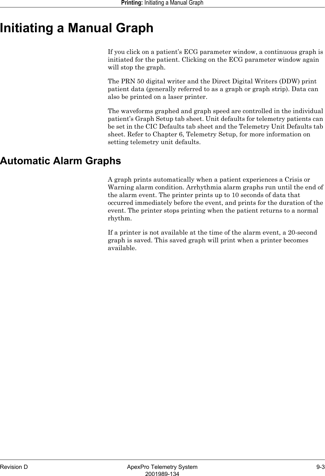 Revision D ApexPro Telemetry System 9-32001989-134Printing: Initiating a Manual GraphInitiating a Manual GraphIf you click on a patient’s ECG parameter window, a continuous graph is initiated for the patient. Clicking on the ECG parameter window again will stop the graph.The PRN 50 digital writer and the Direct Digital Writers (DDW) print patient data (generally referred to as a graph or graph strip). Data can also be printed on a laser printer. The waveforms graphed and graph speed are controlled in the individual patient’s Graph Setup tab sheet. Unit defaults for telemetry patients can be set in the CIC Defaults tab sheet and the Telemetry Unit Defaults tab sheet. Refer to Chapter 6, Telemetry Setup, for more information on setting telemetry unit defaults.Automatic Alarm GraphsA graph prints automatically when a patient experiences a Crisis or Warning alarm condition. Arrhythmia alarm graphs run until the end of the alarm event. The printer prints up to 10 seconds of data that occurred immediately before the event, and prints for the duration of the event. The printer stops printing when the patient returns to a normal rhythm. If a printer is not available at the time of the alarm event, a 20-second graph is saved. This saved graph will print when a printer becomes available.