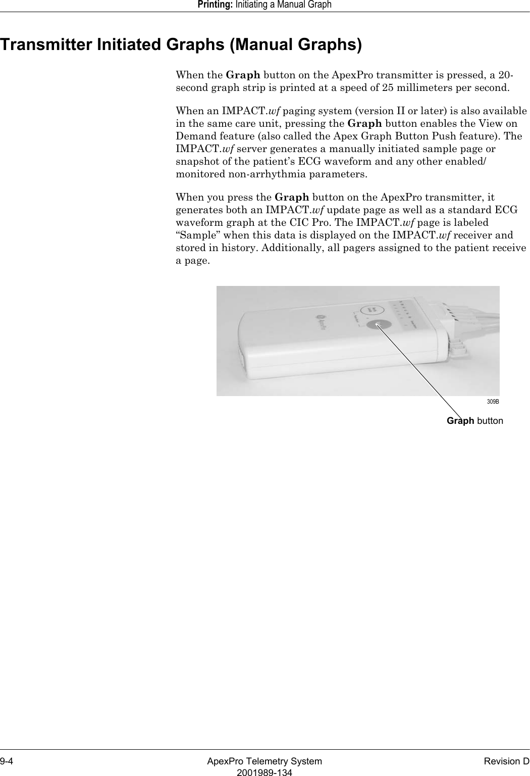 9-4 ApexPro Telemetry System Revision D2001989-134Printing: Initiating a Manual GraphTransmitter Initiated Graphs (Manual Graphs) When the Graph button on the ApexPro transmitter is pressed, a 20-second graph strip is printed at a speed of 25 millimeters per second.When an IMPACT.wf paging system (version II or later) is also available in the same care unit, pressing the Graph button enables the View on Demand feature (also called the Apex Graph Button Push feature). The IMPACT.wf server generates a manually initiated sample page or snapshot of the patient’s ECG waveform and any other enabled/monitored non-arrhythmia parameters. When you press the Graph button on the ApexPro transmitter, it generates both an IMPACT.wf update page as well as a standard ECG waveform graph at the CIC Pro. The IMPACT.wf page is labeled “Sample” when this data is displayed on the IMPACT.wf receiver and stored in history. Additionally, all pagers assigned to the patient receive a page.Graph button 309B