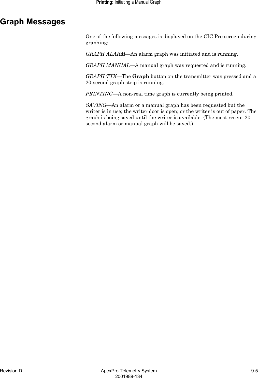 Revision D ApexPro Telemetry System 9-52001989-134Printing: Initiating a Manual GraphGraph MessagesOne of the following messages is displayed on the CIC Pro screen during graphing:GRAPH ALARM—An alarm graph was initiated and is running.GRAPH MANUAL—A manual graph was requested and is running.GRAPH TTX—The Graph button on the transmitter was pressed and a 20-second graph strip is running.PRINTING—A non-real time graph is currently being printed.SAVING—An alarm or a manual graph has been requested but the writer is in use; the writer door is open; or the writer is out of paper. The graph is being saved until the writer is available. (The most recent 20-second alarm or manual graph will be saved.)