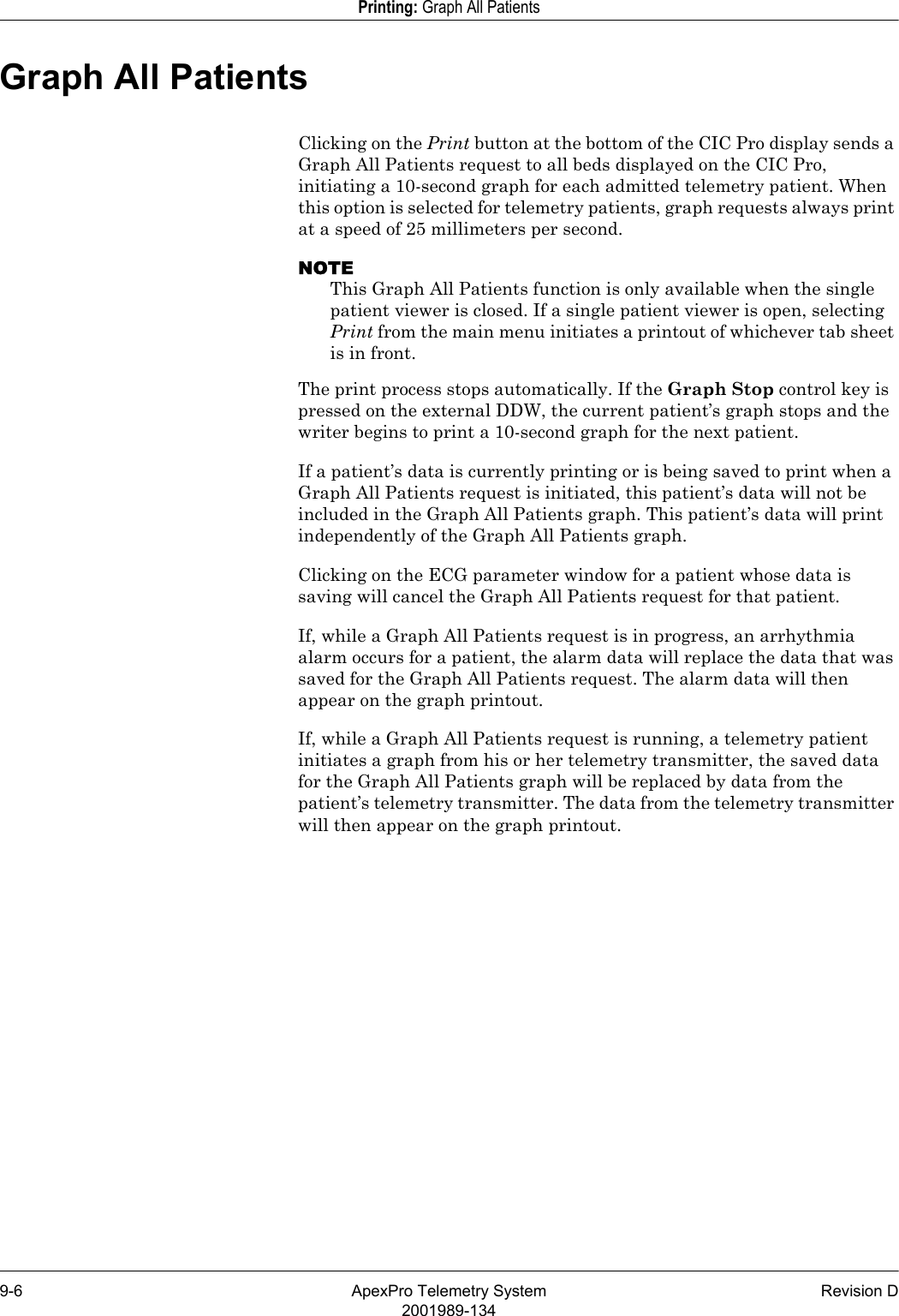 9-6 ApexPro Telemetry System Revision D2001989-134Printing: Graph All PatientsGraph All PatientsClicking on the Print button at the bottom of the CIC Pro display sends a Graph All Patients request to all beds displayed on the CIC Pro, initiating a 10-second graph for each admitted telemetry patient. When this option is selected for telemetry patients, graph requests always print at a speed of 25 millimeters per second.NOTEThis Graph All Patients function is only available when the single patient viewer is closed. If a single patient viewer is open, selecting Print from the main menu initiates a printout of whichever tab sheet is in front.The print process stops automatically. If the Graph Stop control key is pressed on the external DDW, the current patient’s graph stops and the writer begins to print a 10-second graph for the next patient.If a patient’s data is currently printing or is being saved to print when a Graph All Patients request is initiated, this patient’s data will not be included in the Graph All Patients graph. This patient’s data will print independently of the Graph All Patients graph. Clicking on the ECG parameter window for a patient whose data is saving will cancel the Graph All Patients request for that patient.If, while a Graph All Patients request is in progress, an arrhythmia alarm occurs for a patient, the alarm data will replace the data that was saved for the Graph All Patients request. The alarm data will then appear on the graph printout.If, while a Graph All Patients request is running, a telemetry patient initiates a graph from his or her telemetry transmitter, the saved data for the Graph All Patients graph will be replaced by data from the patient’s telemetry transmitter. The data from the telemetry transmitter will then appear on the graph printout.