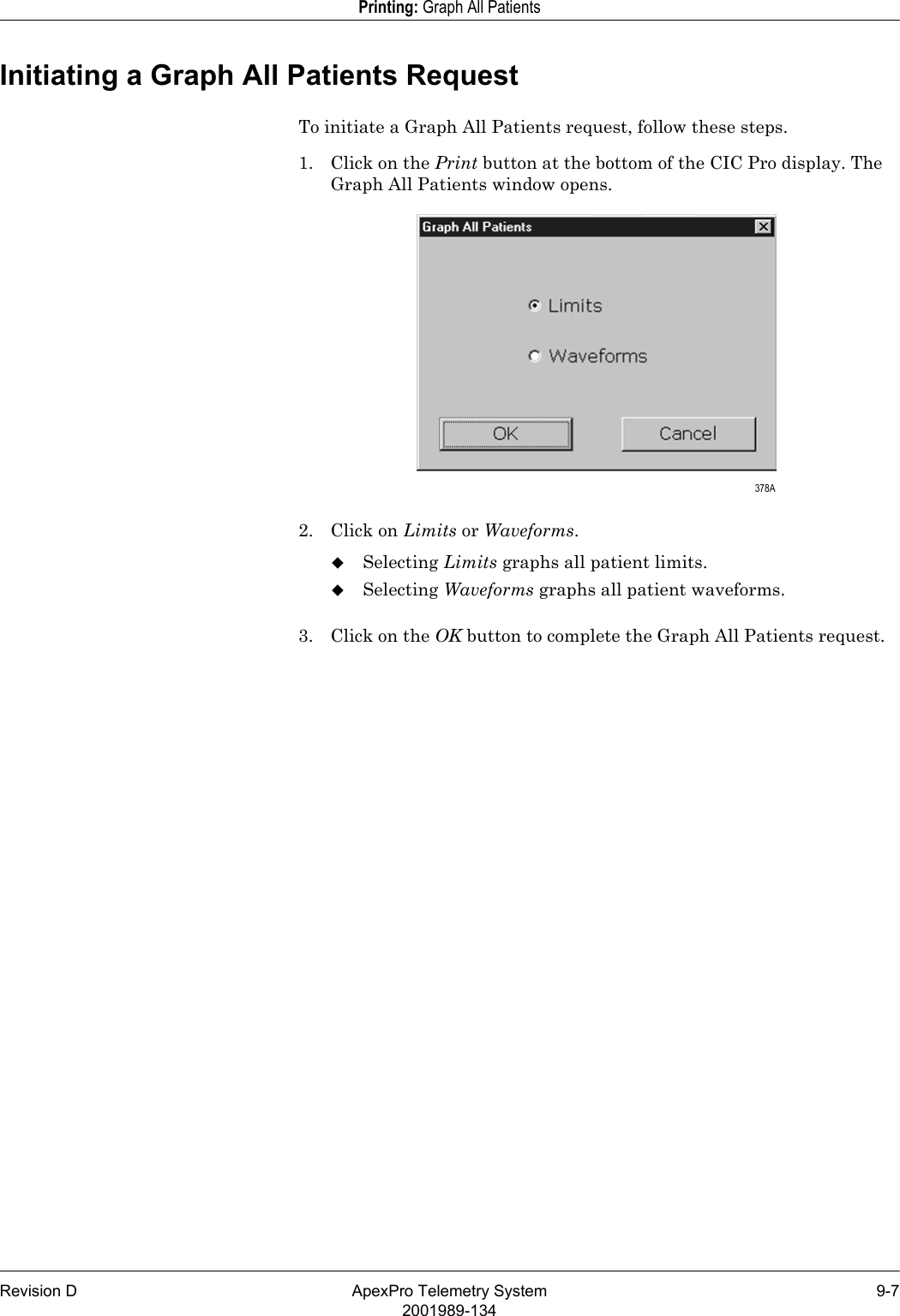 Revision D ApexPro Telemetry System 9-72001989-134Printing: Graph All PatientsInitiating a Graph All Patients RequestTo initiate a Graph All Patients request, follow these steps.1. Click on the Print button at the bottom of the CIC Pro display. The Graph All Patients window opens.2. Click on Limits or Waveforms.Selecting Limits graphs all patient limits.Selecting Waveforms graphs all patient waveforms.3. Click on the OK button to complete the Graph All Patients request. 378A