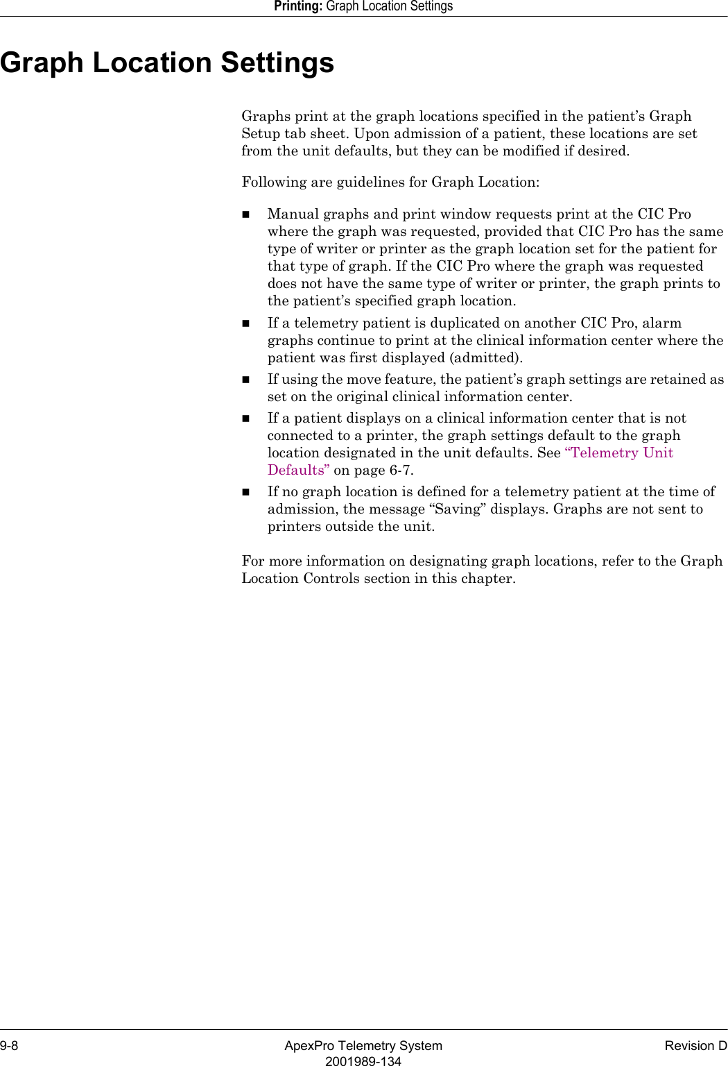 9-8 ApexPro Telemetry System Revision D2001989-134Printing: Graph Location SettingsGraph Location SettingsGraphs print at the graph locations specified in the patient’s Graph Setup tab sheet. Upon admission of a patient, these locations are set from the unit defaults, but they can be modified if desired. Following are guidelines for Graph Location:Manual graphs and print window requests print at the CIC Pro where the graph was requested, provided that CIC Pro has the same type of writer or printer as the graph location set for the patient for that type of graph. If the CIC Pro where the graph was requested does not have the same type of writer or printer, the graph prints to the patient’s specified graph location.If a telemetry patient is duplicated on another CIC Pro, alarm graphs continue to print at the clinical information center where the patient was first displayed (admitted).If using the move feature, the patient’s graph settings are retained as set on the original clinical information center. If a patient displays on a clinical information center that is not connected to a printer, the graph settings default to the graph location designated in the unit defaults. See “Telemetry Unit Defaults” on page 6-7.If no graph location is defined for a telemetry patient at the time of admission, the message “Saving” displays. Graphs are not sent to printers outside the unit.For more information on designating graph locations, refer to the Graph Location Controls section in this chapter.