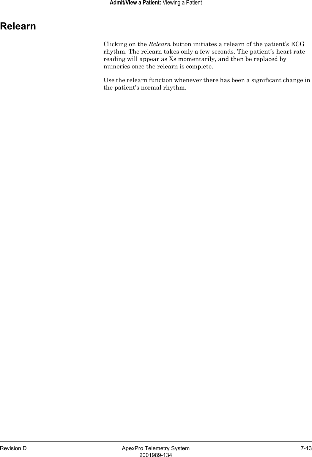 Revision D ApexPro Telemetry System 7-132001989-134Admit/View a Patient: Viewing a PatientRelearnClicking on the Relearn button initiates a relearn of the patient’s ECG rhythm. The relearn takes only a few seconds. The patient’s heart rate reading will appear as Xs momentarily, and then be replaced by numerics once the relearn is complete.Use the relearn function whenever there has been a significant change in the patient’s normal rhythm.