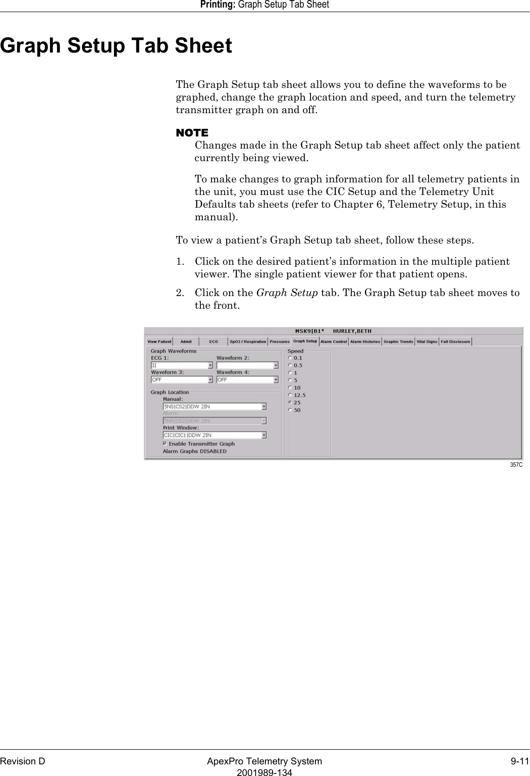 Revision D ApexPro Telemetry System 9-112001989-134Printing: Graph Setup Tab SheetGraph Setup Tab SheetThe Graph Setup tab sheet allows you to define the waveforms to be graphed, change the graph location and speed, and turn the telemetry transmitter graph on and off. NOTEChanges made in the Graph Setup tab sheet affect only the patient currently being viewed. To make changes to graph information for all telemetry patients in the unit, you must use the CIC Setup and the Telemetry Unit Defaults tab sheets (refer to Chapter 6, Telemetry Setup, in this manual).To view a patient’s Graph Setup tab sheet, follow these steps.1. Click on the desired patient’s information in the multiple patient viewer. The single patient viewer for that patient opens.2. Click on the Graph Setup tab. The Graph Setup tab sheet moves to the front. 357C