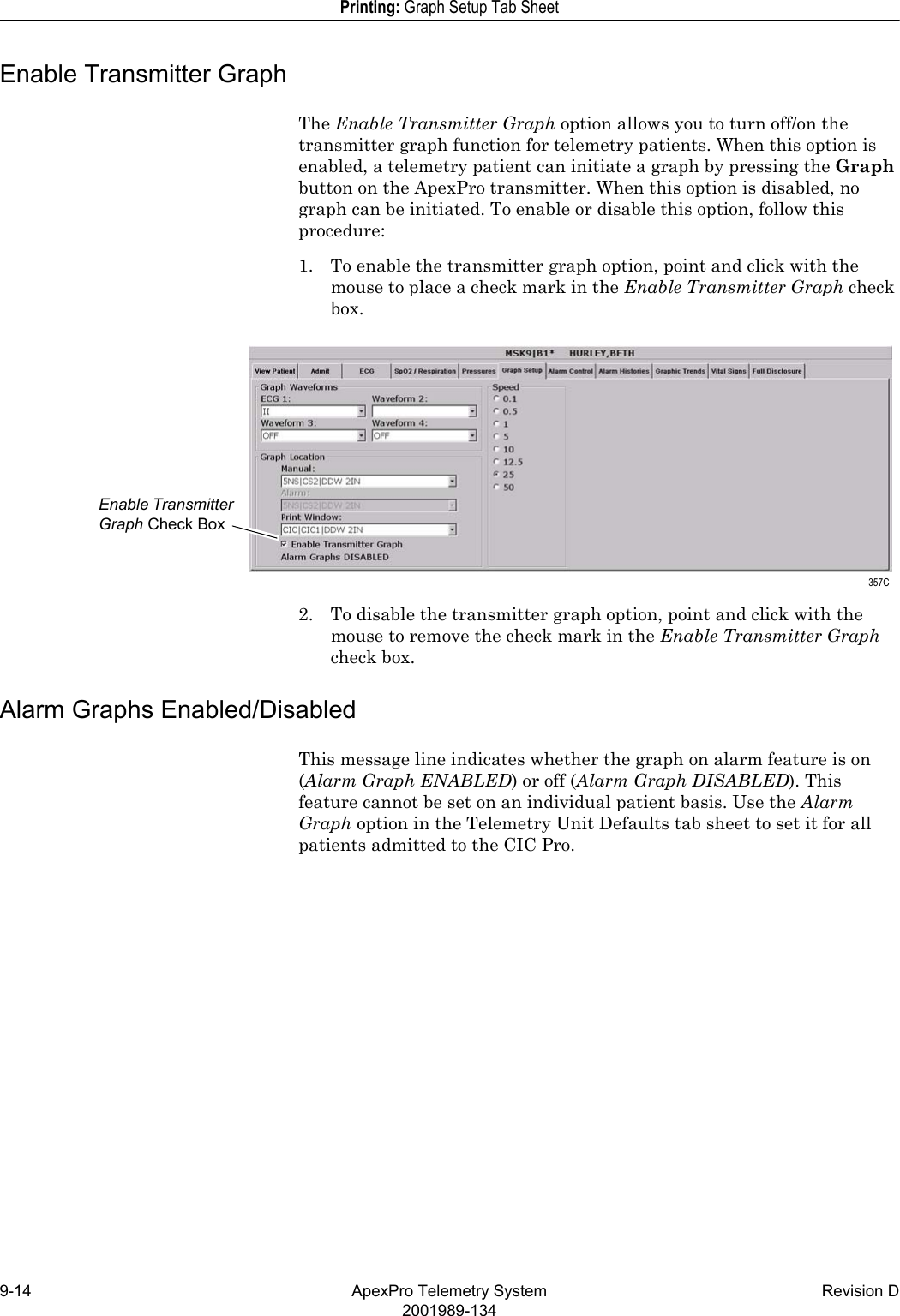 9-14 ApexPro Telemetry System Revision D2001989-134Printing: Graph Setup Tab SheetEnable Transmitter GraphThe Enable Transmitter Graph option allows you to turn off/on the transmitter graph function for telemetry patients. When this option is enabled, a telemetry patient can initiate a graph by pressing the Graph button on the ApexPro transmitter. When this option is disabled, no graph can be initiated. To enable or disable this option, follow this procedure:1. To enable the transmitter graph option, point and click with the mouse to place a check mark in the Enable Transmitter Graph check box.2. To disable the transmitter graph option, point and click with the mouse to remove the check mark in the Enable Transmitter Graph check box.Alarm Graphs Enabled/DisabledThis message line indicates whether the graph on alarm feature is on (Alarm Graph ENABLED) or off (Alarm Graph DISABLED). This feature cannot be set on an individual patient basis. Use the Alarm Graph option in the Telemetry Unit Defaults tab sheet to set it for all patients admitted to the CIC Pro.Enable Transmitter Graph Check Box 357C