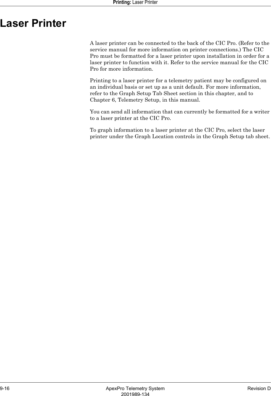 9-16 ApexPro Telemetry System Revision D2001989-134Printing: Laser PrinterLaser PrinterA laser printer can be connected to the back of the CIC Pro. (Refer to the service manual for more information on printer connections.) The CIC Pro must be formatted for a laser printer upon installation in order for a laser printer to function with it. Refer to the service manual for the CIC Pro for more information.Printing to a laser printer for a telemetry patient may be configured on an individual basis or set up as a unit default. For more information, refer to the Graph Setup Tab Sheet section in this chapter, and to Chapter 6, Telemetry Setup, in this manual.You can send all information that can currently be formatted for a writer to a laser printer at the CIC Pro.To graph information to a laser printer at the CIC Pro, select the laser printer under the Graph Location controls in the Graph Setup tab sheet.
