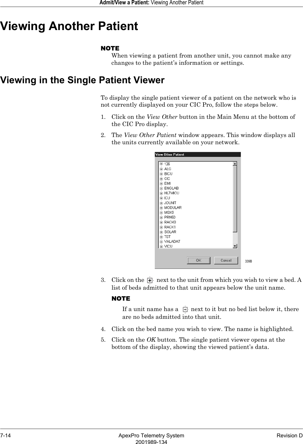 7-14 ApexPro Telemetry System Revision D2001989-134Admit/View a Patient: Viewing Another PatientViewing Another PatientNOTEWhen viewing a patient from another unit, you cannot make any changes to the patient’s information or settings.Viewing in the Single Patient ViewerTo display the single patient viewer of a patient on the network who is not currently displayed on your CIC Pro, follow the steps below.1. Click on the View Other button in the Main Menu at the bottom of the CIC Pro display.2. The View Other Patient window appears. This window displays all the units currently available on your network.3. Click on the  next to the unit from which you wish to view a bed. A list of beds admitted to that unit appears below the unit name.NOTEIf a unit name has a  next to it but no bed list below it, there are no beds admitted into that unit.4. Click on the bed name you wish to view. The name is highlighted.5. Click on the OK button. The single patient viewer opens at the bottom of the display, showing the viewed patient’s data. 339B