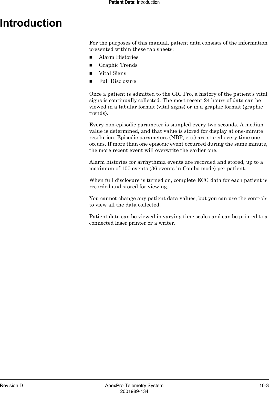 Revision D ApexPro Telemetry System 10-32001989-134Patient Data: IntroductionIntroductionFor the purposes of this manual, patient data consists of the information presented within these tab sheets:Alarm HistoriesGraphic TrendsVital SignsFull DisclosureOnce a patient is admitted to the CIC Pro, a history of the patient’s vital signs is continually collected. The most recent 24 hours of data can be viewed in a tabular format (vital signs) or in a graphic format (graphic trends). Every non-episodic parameter is sampled every two seconds. A median value is determined, and that value is stored for display at one-minute resolution. Episodic parameters (NBP, etc.) are stored every time one occurs. If more than one episodic event occurred during the same minute, the more recent event will overwrite the earlier one.Alarm histories for arrhythmia events are recorded and stored, up to a maximum of 100 events (36 events in Combo mode) per patient.When full disclosure is turned on, complete ECG data for each patient is recorded and stored for viewing.You cannot change any patient data values, but you can use the controls to view all the data collected.Patient data can be viewed in varying time scales and can be printed to a connected laser printer or a writer.