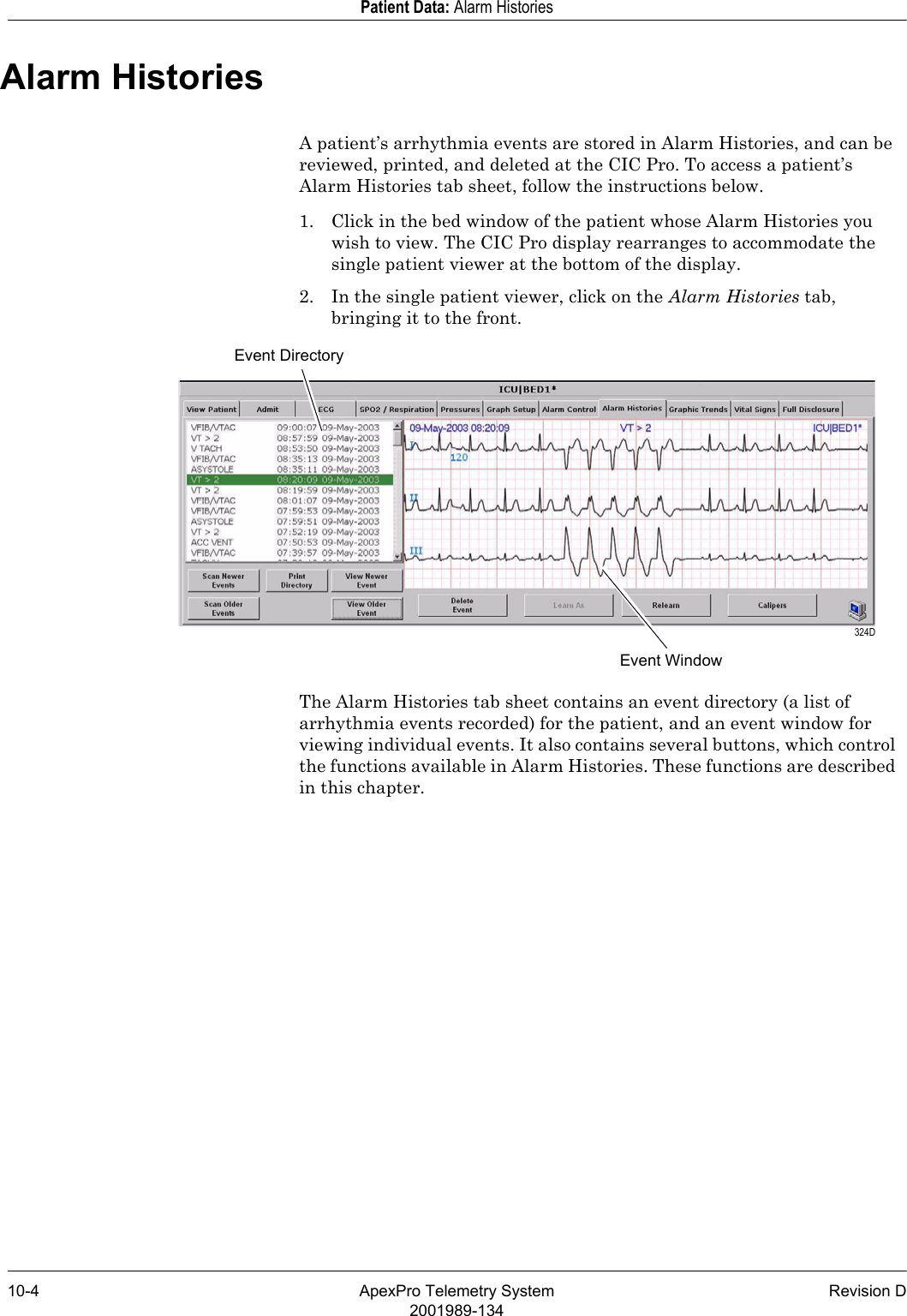 10-4 ApexPro Telemetry System Revision D2001989-134Patient Data: Alarm HistoriesAlarm HistoriesA patient’s arrhythmia events are stored in Alarm Histories, and can be reviewed, printed, and deleted at the CIC Pro. To access a patient’s Alarm Histories tab sheet, follow the instructions below.1. Click in the bed window of the patient whose Alarm Histories you wish to view. The CIC Pro display rearranges to accommodate the single patient viewer at the bottom of the display.2. In the single patient viewer, click on the Alarm Histories tab, bringing it to the front.The Alarm Histories tab sheet contains an event directory (a list of arrhythmia events recorded) for the patient, and an event window for viewing individual events. It also contains several buttons, which control the functions available in Alarm Histories. These functions are described in this chapter.Event DirectoryEvent Window 324D