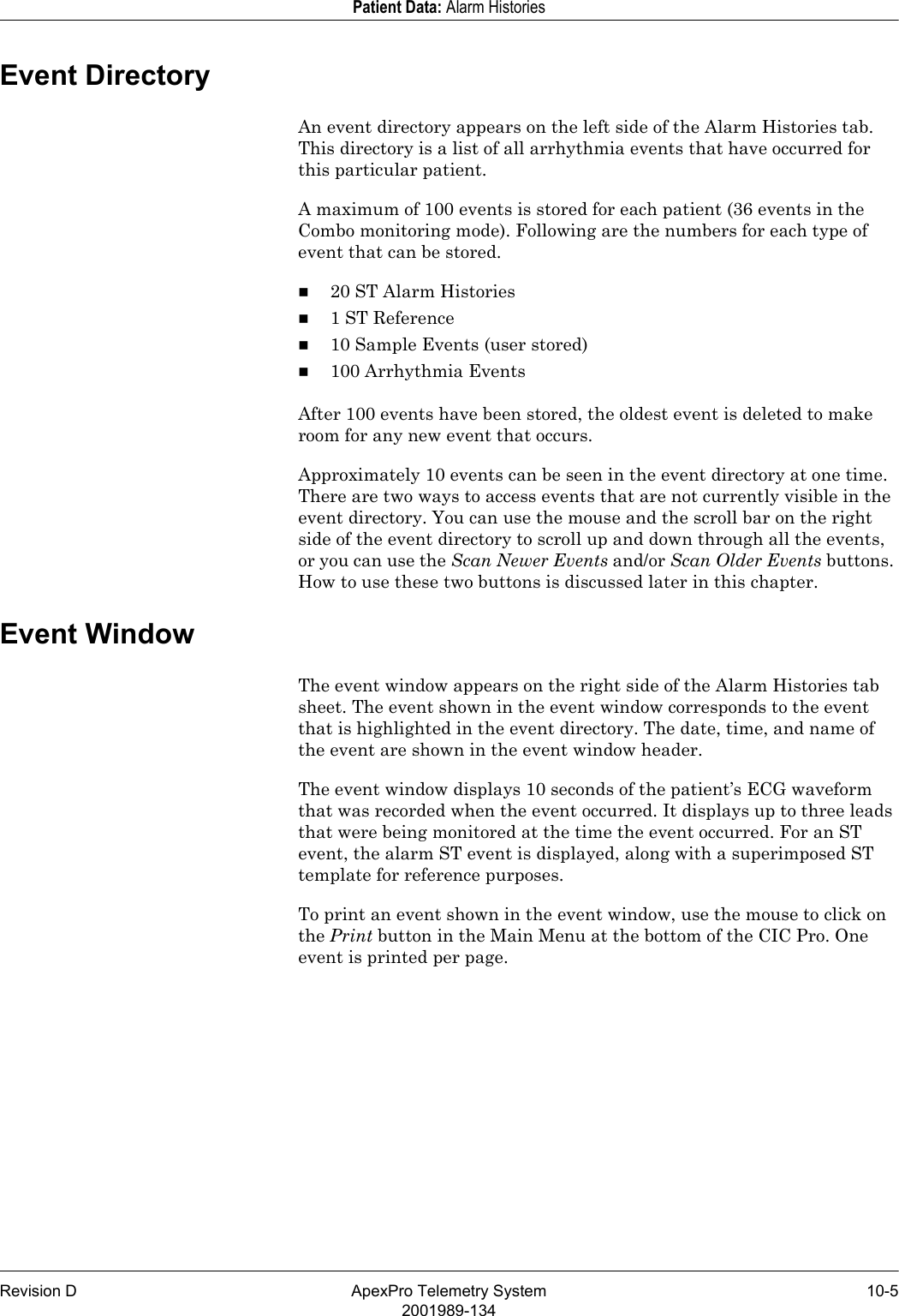 Revision D ApexPro Telemetry System 10-52001989-134Patient Data: Alarm HistoriesEvent DirectoryAn event directory appears on the left side of the Alarm Histories tab. This directory is a list of all arrhythmia events that have occurred for this particular patient. A maximum of 100 events is stored for each patient (36 events in the Combo monitoring mode). Following are the numbers for each type of event that can be stored.20 ST Alarm Histories1 ST Reference10 Sample Events (user stored)100 Arrhythmia EventsAfter 100 events have been stored, the oldest event is deleted to make room for any new event that occurs.Approximately 10 events can be seen in the event directory at one time. There are two ways to access events that are not currently visible in the event directory. You can use the mouse and the scroll bar on the right side of the event directory to scroll up and down through all the events, or you can use the Scan Newer Events and/or Scan Older Events buttons. How to use these two buttons is discussed later in this chapter.Event WindowThe event window appears on the right side of the Alarm Histories tab sheet. The event shown in the event window corresponds to the event that is highlighted in the event directory. The date, time, and name of the event are shown in the event window header.The event window displays 10 seconds of the patient’s ECG waveform that was recorded when the event occurred. It displays up to three leads that were being monitored at the time the event occurred. For an ST event, the alarm ST event is displayed, along with a superimposed ST template for reference purposes.To print an event shown in the event window, use the mouse to click on the Print button in the Main Menu at the bottom of the CIC Pro. One event is printed per page.