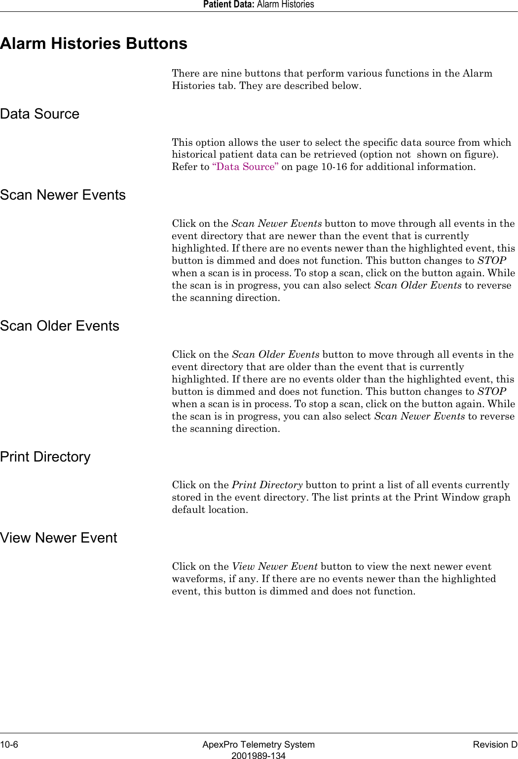 10-6 ApexPro Telemetry System Revision D2001989-134Patient Data: Alarm HistoriesAlarm Histories ButtonsThere are nine buttons that perform various functions in the Alarm Histories tab. They are described below.Data SourceThis option allows the user to select the specific data source from which historical patient data can be retrieved (option not  shown on figure). Refer to “Data Source” on page 10-16 for additional information.Scan Newer EventsClick on the Scan Newer Events button to move through all events in the event directory that are newer than the event that is currently highlighted. If there are no events newer than the highlighted event, this button is dimmed and does not function. This button changes to STOP when a scan is in process. To stop a scan, click on the button again. While the scan is in progress, you can also select Scan Older Events to reverse the scanning direction.Scan Older EventsClick on the Scan Older Events button to move through all events in the event directory that are older than the event that is currently highlighted. If there are no events older than the highlighted event, this button is dimmed and does not function. This button changes to STOP when a scan is in process. To stop a scan, click on the button again. While the scan is in progress, you can also select Scan Newer Events to reverse the scanning direction.Print DirectoryClick on the Print Directory button to print a list of all events currently stored in the event directory. The list prints at the Print Window graph default location.View Newer EventClick on the View Newer Event button to view the next newer event waveforms, if any. If there are no events newer than the highlighted event, this button is dimmed and does not function.