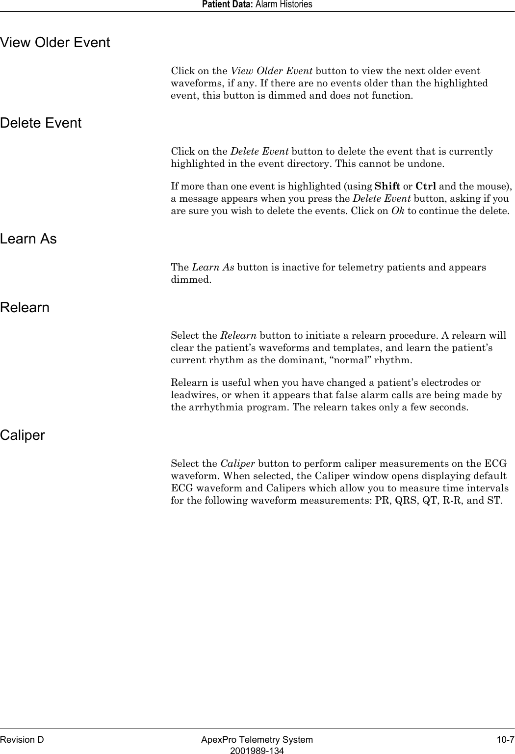 Revision D ApexPro Telemetry System 10-72001989-134Patient Data: Alarm HistoriesView Older EventClick on the View Older Event button to view the next older event waveforms, if any. If there are no events older than the highlighted event, this button is dimmed and does not function.Delete EventClick on the Delete Event button to delete the event that is currently highlighted in the event directory. This cannot be undone.If more than one event is highlighted (using Shift or Ctrl and the mouse), a message appears when you press the Delete Event button, asking if you are sure you wish to delete the events. Click on Ok to continue the delete.Learn AsThe Learn As button is inactive for telemetry patients and appears dimmed.RelearnSelect the Relearn button to initiate a relearn procedure. A relearn will clear the patient’s waveforms and templates, and learn the patient’s current rhythm as the dominant, “normal” rhythm. Relearn is useful when you have changed a patient’s electrodes or leadwires, or when it appears that false alarm calls are being made by the arrhythmia program. The relearn takes only a few seconds.CaliperSelect the Caliper button to perform caliper measurements on the ECG waveform. When selected, the Caliper window opens displaying default ECG waveform and Calipers which allow you to measure time intervals for the following waveform measurements: PR, QRS, QT, R-R, and ST. 