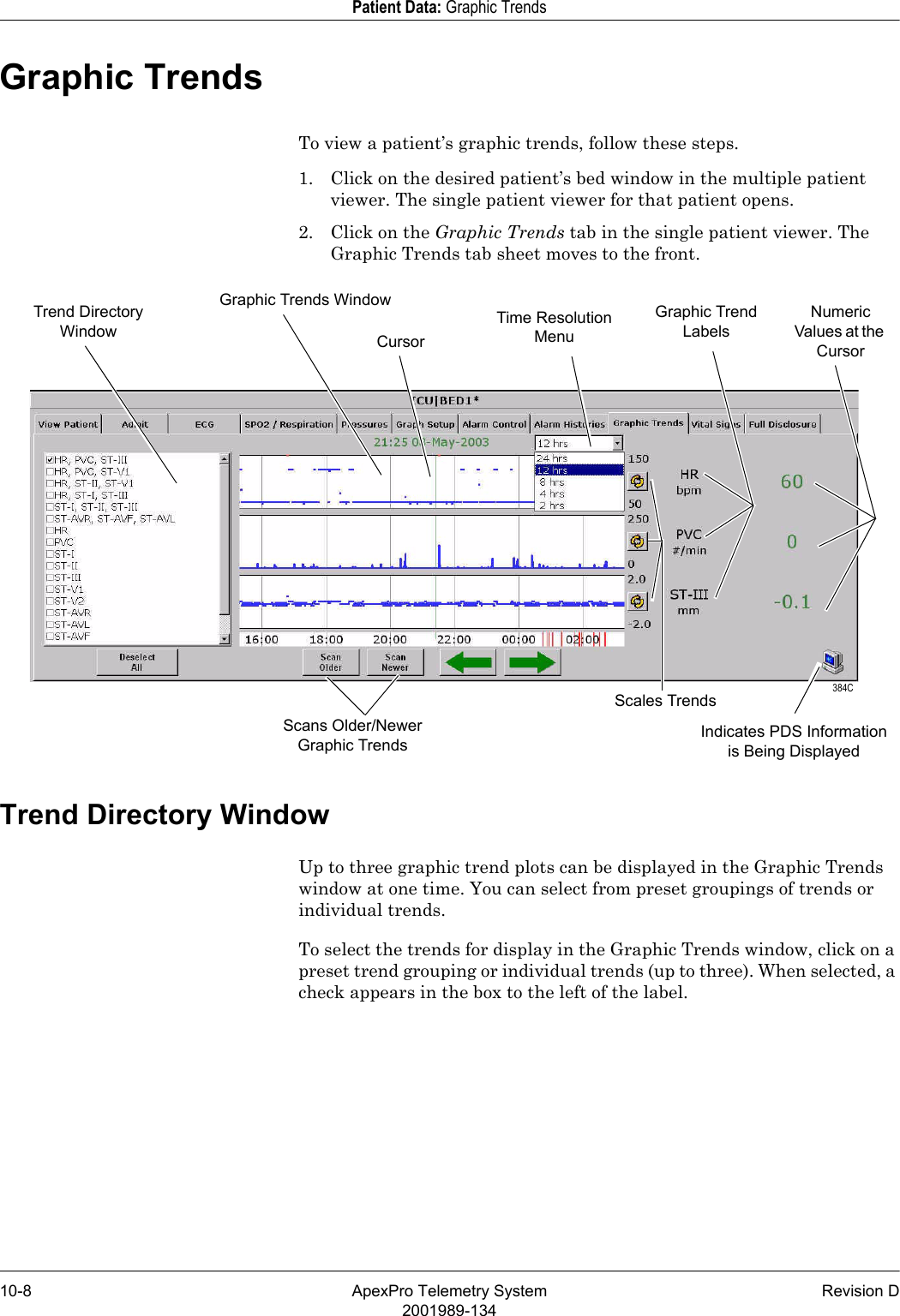 10-8 ApexPro Telemetry System Revision D2001989-134Patient Data: Graphic TrendsGraphic TrendsTo view a patient’s graphic trends, follow these steps.1. Click on the desired patient’s bed window in the multiple patient viewer. The single patient viewer for that patient opens.2. Click on the Graphic Trends tab in the single patient viewer. The Graphic Trends tab sheet moves to the front.Trend Directory WindowUp to three graphic trend plots can be displayed in the Graphic Trends window at one time. You can select from preset groupings of trends or individual trends.To select the trends for display in the Graphic Trends window, click on a preset trend grouping or individual trends (up to three). When selected, a check appears in the box to the left of the label.Trend Directory WindowGraphic Trends Window Graphic Trend LabelsNumeric Values at the CursorTime Resolution MenuScans Older/Newer Graphic TrendsCursor 384CIndicates PDS Information is Being DisplayedScales Trends
