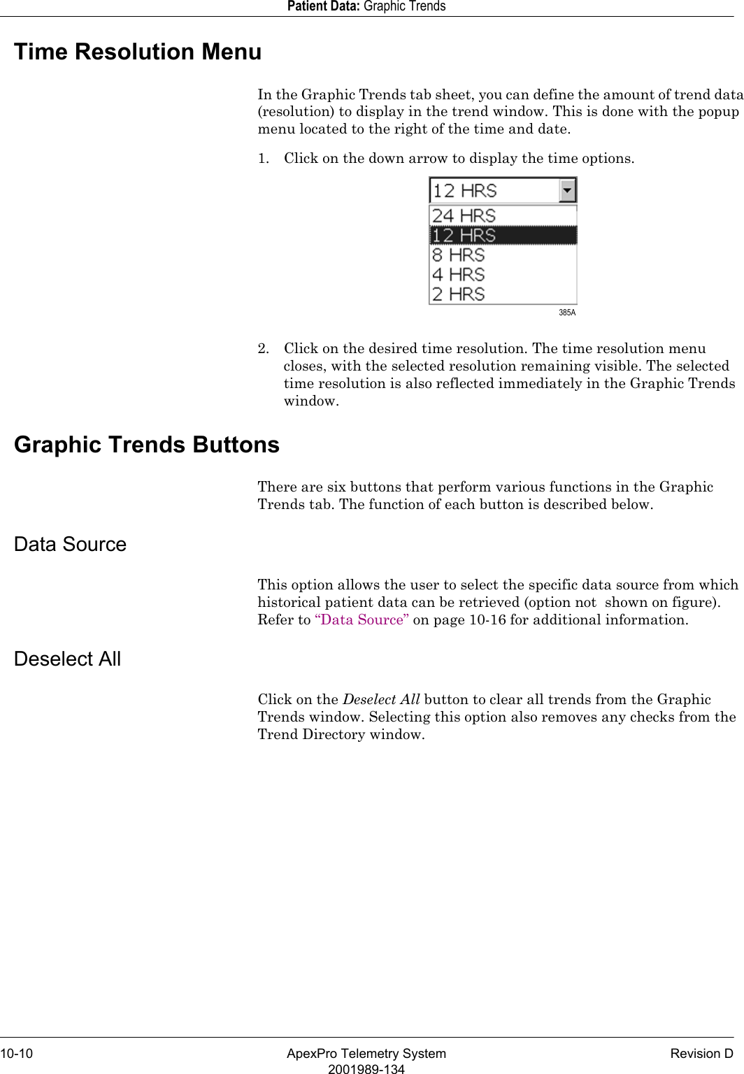 10-10 ApexPro Telemetry System Revision D2001989-134Patient Data: Graphic TrendsTime Resolution MenuIn the Graphic Trends tab sheet, you can define the amount of trend data (resolution) to display in the trend window. This is done with the popup menu located to the right of the time and date.1. Click on the down arrow to display the time options.2. Click on the desired time resolution. The time resolution menu closes, with the selected resolution remaining visible. The selected time resolution is also reflected immediately in the Graphic Trends window.Graphic Trends ButtonsThere are six buttons that perform various functions in the Graphic Trends tab. The function of each button is described below.Data SourceThis option allows the user to select the specific data source from which historical patient data can be retrieved (option not  shown on figure). Refer to “Data Source” on page 10-16 for additional information.Deselect AllClick on the Deselect All button to clear all trends from the Graphic Trends window. Selecting this option also removes any checks from the Trend Directory window. 385A