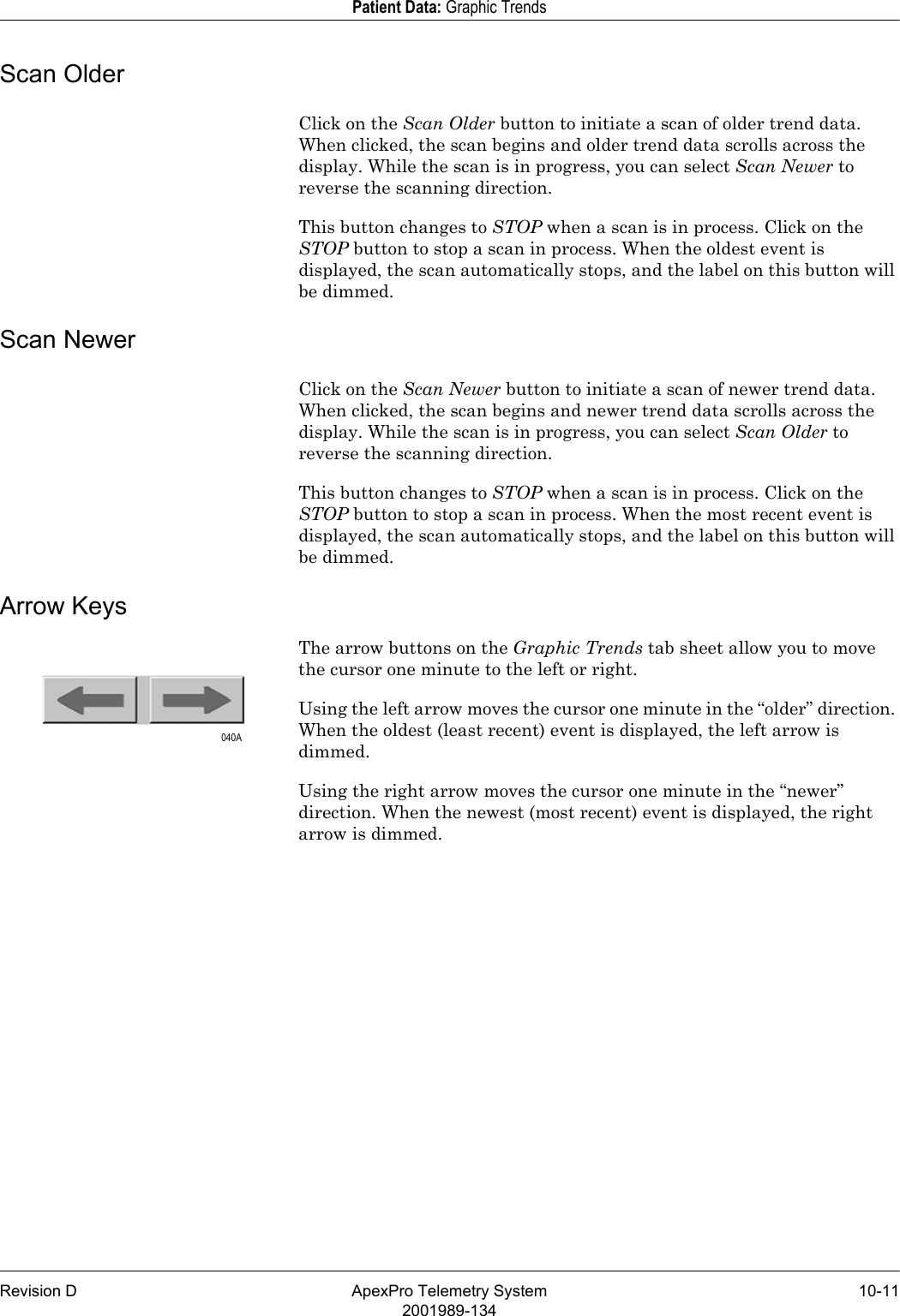 Revision D ApexPro Telemetry System 10-112001989-134Patient Data: Graphic TrendsScan OlderClick on the Scan Older button to initiate a scan of older trend data. When clicked, the scan begins and older trend data scrolls across the display. While the scan is in progress, you can select Scan Newer to reverse the scanning direction.This button changes to STOP when a scan is in process. Click on the STOP button to stop a scan in process. When the oldest event is displayed, the scan automatically stops, and the label on this button will be dimmed.Scan NewerClick on the Scan Newer button to initiate a scan of newer trend data. When clicked, the scan begins and newer trend data scrolls across the display. While the scan is in progress, you can select Scan Older to reverse the scanning direction.This button changes to STOP when a scan is in process. Click on the STOP button to stop a scan in process. When the most recent event is displayed, the scan automatically stops, and the label on this button will be dimmed.Arrow KeysThe arrow buttons on the Graphic Trends tab sheet allow you to move the cursor one minute to the left or right.Using the left arrow moves the cursor one minute in the “older” direction. When the oldest (least recent) event is displayed, the left arrow is dimmed.Using the right arrow moves the cursor one minute in the “newer” direction. When the newest (most recent) event is displayed, the right arrow is dimmed.040A